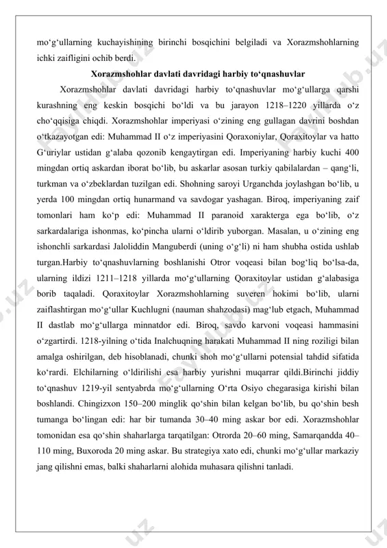 skarlar asosan turkiy qabilalardan – qang‘li, turkman va o‘zbeklardan tuzilgan edi. shohning saroyi urganchda joylashgan bo‘lib, u yerda 100 mingdan ortiq hunarmand va savdogar yashagan. biroq, imperiyaning zaif tomonlari ham ko‘p edi: muhammad ii paranoid xarakterga ega bo‘lib, o‘z sarkardalariga ishonmas, ko‘pincha ularni o‘ldirib yuborgan. masalan, u o‘zining eng ishonchli sarkardasi jaloliddin manguberdi (uning o‘g‘li) ni ham shubha ostida ushlab turgan.harbiy to‘qnashuvlarning boshlanishi otror voqeasi bilan bog‘liq bo‘lsa-da, ularning ildizi 1211–1218 yillarda mo‘g‘ullarning qoraxitoylar ustidan g‘alabasiga borib taqaladi. qoraxitoylar xorazmshohlarning suveren hokimi bo‘lib, ularni zaiflashtirgan mo‘g‘ullar kuchlugni (nauman shahzodasi) mag‘lub etgach, muhammad ii dastlab mo‘g‘ullarga minnatdor edi. biroq, savdo karvoni voqeasi hammasini o‘zgartirdi. 1218-yilning o‘tida inalchuqning harakati muhammad ii ning roziligi bilan amalga oshirilgan, deb hisoblanadi, chunki shoh mo‘g‘ullarni potensial tahdid sifatida ko‘rardi. elchilarning o‘ldirilishi esa harbiy yurishni muqarrar qildi.birinchi jiddiy to‘qnashuv 1219-yil sentyabrda mo‘g‘ullarning o‘rta osiyo chegarasiga kirishi bilan boshlandi. chingizxon 150–200 minglik qo‘shin bilan kelgan bo‘lib, bu qo‘shin …