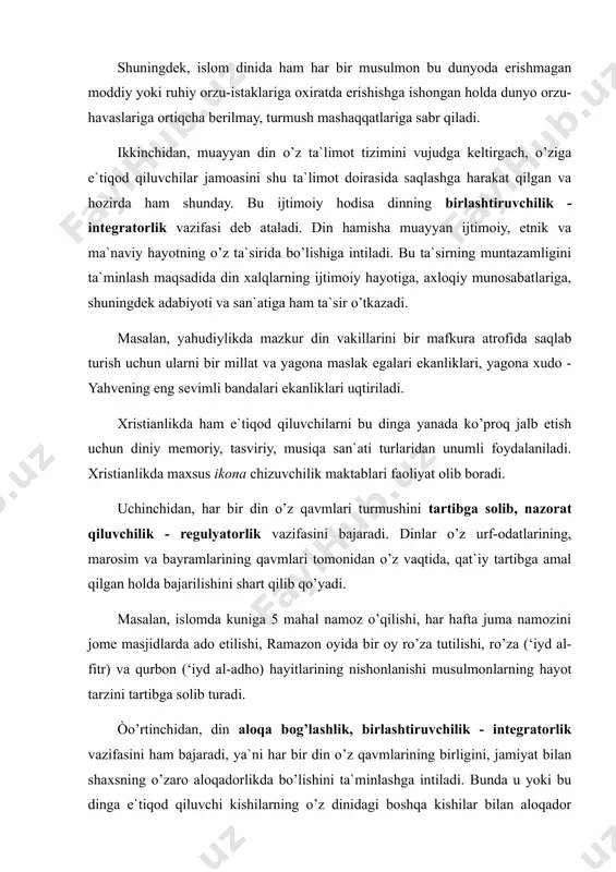 ariga oxiratda erishishga ishongan holda dunyo orzu-havaslariga ortiqcha berilmay, turmush mashaqqatlariga sabr qiladi. ikkinchidan, muayyan din o’z ta`limot tizimini vujudga keltirgach, o’ziga e`tiqod qiluvchilar jamoasini shu ta`limot doirasida saqlashga harakat qilgan va hozirda ham shunday. bu ijtimoiy hodisa dinning birlashtiruvchilik - integratorlik vazifasi deb ataladi. din hamisha muayyan ijtimoiy, etnik va ma`naviy hayotning o’z ta`sirida bo’lishiga intiladi. bu ta`sirning muntazamligini ta`minlash maqsadida din xalqlarning ijtimoiy hayotiga, axloqiy munosabatlariga, shuningdek adabiyoti va san`atiga ham ta`sir o’tkazadi. masalan, yahudiylikda mazkur din vakillarini bir mafkura atrofida saqlab turish uchun ularni bir millat va yagona maslak egalari ekanliklari, yagona xudo - yahvening eng sevimli bandalari ekanliklari uqtiriladi. xristianlikda ham e`tiqod qiluvchilarni bu dinga yanada ko’proq jalb etish uchun diniy memoriy, tasviriy, musiqa san`ati turlaridan unumli foydalaniladi. xristianlikda maxsus ikona chizuvchilik maktablari faoliyat olib boradi. uchinchidan, har bir din o’z qavmlari turmushini tartibga solib, nazorat qiluvchilik - regulyatorlik vazifasini bajaradi. dinlar o’z urf-odatlarining, marosim va …
