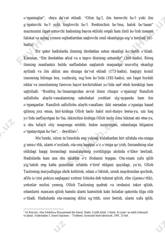 ganinglar”, -deya da‟vat etiladi. “olim bg„l, ilm beruvchi bo„l yoki ilm g„rgatuvchi bo„l yoki tinglovchi bo„l. beshinchisi bo„lma, halok bo„lasan” mazmunini ilgari suruvchi hadisning bayon etilishi orqali ham ilmli bo„lish insonni falokat va uning yomon oqibatlaridan saqlovchi omil ekanligiga urg„u beriladi (41- hadis). bir qator hadislarda ilmning ibodatdan ustun ekanligi ko„rsatib o„tiladi. xususan, “ilm ibodatdan afzal va u taqvo dinining ustunidir” (268-hadis). biroq ilmning manfaatsiz holda sarflashdan saqlanish maqsadga muvofiq ekanligi aytiladi va ilm ahlini ana shunga da‟vat etiladi (173-hadis), haqiqiy komil insonning bilimga boy, xushxulq, sog„lom bo„lishi (182-hadis), uni faqat foydali ishlar va insonlarning farovon hayot kechirishlari yo„lida sarf etish kerakligi ham uqtiriladi: “boshliq bo„lmasingizdan avval ilmni chuqur o„rganing! rasulloh sallallohu alayhi-vassalamning sahobalari yoshlari ulg„ayganda ham ilm o„rganganlar. rasulloh sallollohu alayhi-vasallam: ikki narsadan o„zgasiga hasad qilmoq joiz emas, biri-kishiga olloh taolo halol mol-dunyo bersa-yu, uni haq yo„lida sarflayotgan bo„lsa, ikkinchisi-kishiga olloh taolo ilmu hikmat ato etsa-yu, u shu tufayli …