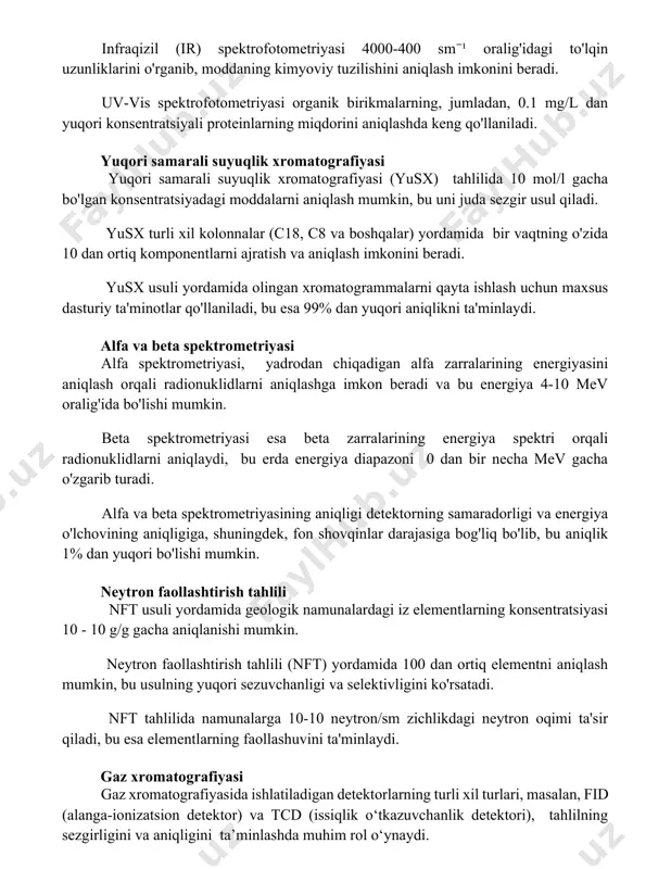 rikmalarning, jumladan, 0.1 mg/l dan yuqori konsentratsiyali proteinlarning miqdorini aniqlashda keng qo'llaniladi. yuqori samarali suyuqlik xromatografiyasi yuqori samarali suyuqlik xromatografiyasi (yusx) tahlilida 10-9 mol/l gacha bo'lgan konsentratsiyadagi moddalarni aniqlash mumkin, bu uni juda sezgir usul qiladi. yusx turli xil kolonnalar (c18, c8 va boshqalar) yordamida bir vaqtning o'zida 10 dan ortiq komponentlarni ajratish va aniqlash imkonini beradi. yusx usuli yordamida olingan xromatogrammalarni qayta ishlash uchun maxsus dasturiy ta'minotlar qo'llaniladi, bu esa 99% dan yuqori aniqlikni ta'minlaydi. alfa va beta spektrometriyasi alfa spektrometriyasi, yadrodan chiqadigan alfa zarralarining energiyasini aniqlash orqali radionuklidlarni aniqlashga imkon beradi va bu energiya 4-10 mev oralig'ida bo'lishi mumkin. beta spektrometriyasi esa beta zarralarining energiya spektri orqali radionuklidlarni aniqlaydi, bu erda energiya diapazoni 0 dan bir necha mev gacha o'zgarib turadi. alfa va beta spektrometriyasining aniqligi detektorning samaradorligi va energiya o'lchovining aniqligiga, shuningdek, fon shovqinlar darajasiga bog'liq bo'lib, bu aniqlik 1% dan yuqori bo'lishi mumkin. neytron faollashtirish tahlili …