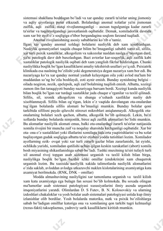 o‘zgarishlarga bog‘liq bo‘lmay, balki boshqa sabablardan kelib chiqqan. tarbiyachi va o‘qituvchilar bunday bolalarni anomal bolalardan farqlay oladigan bo‘lishlari kerak. 1.2. anomaliyalarning kelib chiqish sabablari kelib chiqish sabablariga ko‘ra har qanday anomal rivojlanish tug‘ma yoki orttirilgan bo‘lishi mumkin. tug‘ma anomaliyalar ko‘p jihatdan homilador onaning sog‘ligi va yashash sharoitiga bog‘liq. ona qornidagi homilaning rivojlanishiga infeksiya, intoksikatsiya, shikastlanish va boshqa omillar ta’sir etishi mumkin. onaning homiladorlik davrida turli xil kasalliklar bilan og‘rishi, o‘zboshimchalik bilan turli dori-darmonlarni bilar-bilmas iste’mol qilishi bolaning anomal bo‘lib qolishiga sabab bo‘lishi mumkin. tug‘ma anomaliyalar genetik, ya’ni irsiy omillar ta’siriga ham bog‘liq bo‘lishi mumkin. masalan, eshitish va ko‘rish analizatorlari faoliyatining buzilishi, aqliy zaiflikning nasldan bolaga o‘tishi ham kuzatiladi. ota-onalarning alkogolizmi, nashavandlik, taksokomaniyalari ham bolaning anomal bo‘lib tug‘ilishiga olib kelishi mumkin. turmushda orttirilgan anomaliyalar bola organizmiga tug‘ilish vaqtida va undan keyingi davrlarda zararli omillar ta’sir etishi natijasida vujudga keladi. tug‘ruq vaqtida miya shikastlanishi, bolaning tug‘ruq yo‘llaridan uzoq o‘tishi, vakuum-ekstraktor yoki ombur …