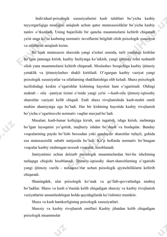 ush voqealar, hisoblanadi. jamiyatimiz uchun dolzarb psixologik muammolardan biri-bu ishchining nafaqaga chiqishi hisoblanadi. ijtimoiy-iqtisodiy shart-sharoitlarning o’zgarishi yangi ijtimoiy vazifa - nafaqaxo’rlar uchun psixologik qiyinchiliklarni keltirib chiqaradi. shuningdek, ular psixologik ko’mak va qo’llab-quvvatlashga muhtoj bo’ladilar. shaxs va kasb o’rtasida kelib chiqadigan shaxsiy va kasbiy rivojlanish vaziyatlarini umumlashtirgan holda quyidagilarda ko’rishimiz mumkin: shaxs va kasb hamkorligining psixologik xususiyatlari. shaxsiy va kasbiy rivojlanish omillari kasbiy jihatdan kelib chiqadigan psixologik muammolar maktabgacha yoshdagi bolalarning qiziqish va qobiliyatlarini xilma-xilligi. ta'limning keyingi turini tanlash va umumiy o’rta ta'lim maktabini bitirgandan so’ng ishga joylashish. kasbiy ta'limning keyingi turlarini tanlash jarayonida kasbiy maslahatlar berish. ta'limning keyingi turlarini tanlash va o’ziga xos maxsus kollejini bitirib ishga joylashish. kasbiy ma'lumot olishga tayyorgarlik jarayonida kasbiy maslahatlar berish, kasbiy tanlov, kasbiy tekshiruvdan o’ta olmaganlarga psixologik yordam berish. kasbiy ma'lumot olish va tayyorgarlik, kasb xatoliklariga yo’l qo’yish, ta'lim jarayonidan qoniqmaslik va boshqalar. o’quv-kasbiy faoliyatning mohiyatini kuchaytirish, ta'lim jarayoniga innovasion texnologiyalarini joriy etish hamda …