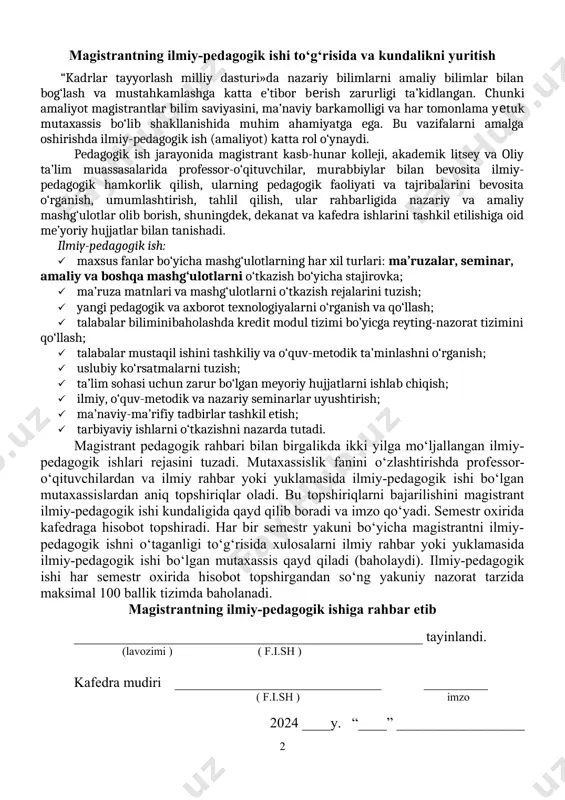 slubiy ko‘rsatmalarni tuzish; · ta’lim sohasi uchun zarur bo‘lgan meyoriy hujjatlarni ishlab chiqish; · ilmiy, o‘quv-metodik va nazariy seminarlar uyushtirish; · ma’naviy-ma’rifiy tadbirlar tashkil etish; · tarbiyaviy ishlarni o‘tkazishni nazarda tutadi. magistrant pedagogik rahbari bilan birgalikda ikki yilga mo‘ljallangan ilmiy-pedagogik ishlari rejasini tuzadi. mutaxassislik fanini o‘zlashtirishda profеssor-o‘qituvchilardan va ilmiy rahbar yoki yuklamasida ilmiy-pedagogik ishi bo‘lgan mutaxassislardan aniq topshiriqlar oladi. bu topshiriqlarni bajarilishini magistrant ilmiy-pedagogik ishi kundaligida qayd qilib boradi va imzo qo‘yadi. semestr oxirida kafedraga hisobot topshiradi. har bir semestr yakuni bo‘yicha magistrantni ilmiy-pedagogik ishni o‘taganligi to‘g‘risida xulosalarni ilmiy rahbar yoki yuklamasida ilmiy-pedagogik ishi bo‘lgan mutaxassis qayd qiladi (baholaydi). ilmiy-pedagogik ishi har semestr oxirida hisobot topshirgandan so‘ng yakuniy nazorat tarzida maksimal 100 ballik tizimda baholanadi. magistrantning ilmiy-pedagogik ishiga rahbar etib _________________________________________________ tayinlandi. (lavozimi ) ( f.i.sh ) kafedra mudiri _____________________________ _________ ( f.i.sh ) imzo 2024 ____y. “____” __________________ ilmiy-pedagogik ishning maqsad va vazifalari o‘zbekiston respublikasi oliy va o‘rta maxsus …