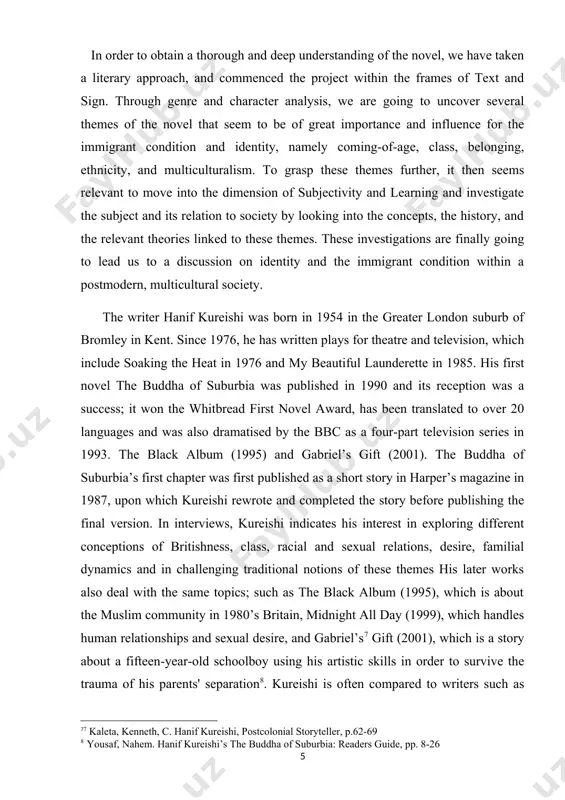 nd completed the story before publishing the final version. in interviews, kureishi indicates his interest in exploring different conceptions of britishness, class, racial and sexual relations, desire, familial dynamics and in challenging traditional notions of these themes his later works also deal with the same topics; such as the black album (1995), which is about the muslim community in 1980’s britain, midnight all day (1999), which handles human relationships and sexual desire, and gabriel’s[footnoteref:5]7 gift (2001), which is a story about a fifteen-year-old schoolboy using his artistic skills in order to survive the trauma of his parents' separation8. kureishi is often compared to writers such as salman rushdie, zadie smith and sam selvon, but his perspective as the fully westernised middle class son of an immigrant father was unique when his first works were published. he has essentially adopted western traditions and theories that have influenced his own life and …