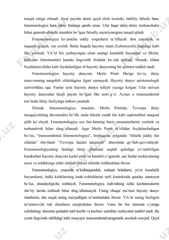 di, bilim har doim gapiradigan dunyo ilmiy determinatsiya orqali mavhumlashgan, belgili mazmunga ega...”. fenomenologiya merlo ponti ta’limotida, kundalik hayotda bizni о`rab turgan narsalarni ular bizga qay tarzda namoyon bо`lsa, shundayligicha qabul qilishga undaydi. masalan, qalam yordamida yozamiz. demak, fenomenologik nuqtai nazardan buyum undan qanday foydalanishga kо`ra ta’riflanadi. fenomenologik tanqid fikricha, qalamni atomlarning muayyan yig`indisi deb tushunish xatodir. shu jihatdan fenomenologiya dunyoni butun rang-barangligi, butun sifatlari bilan qayta tuzishga intiladi, deb tushunishimiz mumkin. bu oqim ilmiy ontologiyaga asoslangan bir о`lchamli standartlashtirishga, ya’ni tabiiy fanlargina buyumlarni aslida qanday bо`lsa, shunday sharhlaydi, deb hisoblaydigan nazariyaga qarshidir. bu о`rinda biz tahliliy falsafadagi til mashqlariga о`xshash holatlarni kuzatamiz. ya’ni, turli lingvistik kontekstlar rang-barangligi tо`g`risidagi qarashlar faqat fan tushunchalari tо`g`riligi tо`g`risidagi tasavvurni rad etadi. lingvistik mazmun kontekstga qarab beligilanadi. biroq, fenomenologik ta’riflarda til emas, balki hodisalar markaziy о`rin tutadi. biroq fenomenologiyada ham tabiiy ilmiy tushunchalardan foydalanishgina tо`g`ri deb hisoblanadigan mutlaq nuqtai nazar tanqid ostiga olinadi. ayni …