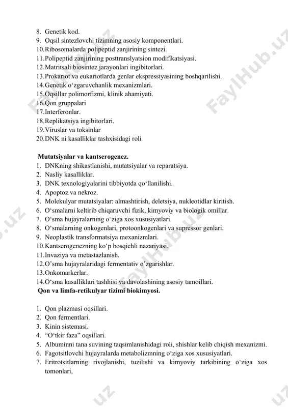 va nekroz. 1. molekulyar mutatsiyalar: almashtirish, deletsiya, nukleotidlar kiritish. 1. o‘smalarni keltirib chiqaruvchi fizik, kimyoviy va biologik omillar. 1. o‘sma hujayralarning o‘ziga xos xususiyatlari. 1. o‘smalarning onkogenlari, protoonkogenlari va supressor genlari. 1. neoplastik transformatsiya mexanizmlari. 1. kantserogenezning ko‘p bosqichli nazariyasi. 1. invaziya va metastazlanish. 1. o’sma hujayralaridagi fermentativ o’zgarishlar. 1. onkomarkerlar. 1. o‘sma kasalliklari tashhisi va davolashining asosiy tamoillari. qon va limfa-retikulyar tizimi biokimyosi. 1. qon plazmasi oqsillari. 1. qon fermentlari. 1. kinin sistemasi. 1. “o‘tkir faza” oqsillari. 1. albuminni tana suvining taqsimlanishidagi roli, shishlar kelib chiqish mexanizmi. 1. fagotsitlovchi hujayralarda metabolizmning o‘ziga xos xususiyatlari. 1. eritrotsitlarning rivojlanishi, tuzilishi va kimyoviy tarkibining o‘ziga xos tomonlari, 1. gemoglobin, oksigemoglobin, karboksigemoglobin, metgemoglobin. 1. ontogenezda gemoglobin shakllarining o’zgarishi. 1. eritropoez va uning regulyatsiyasi. 1. gemoglobinopatiyalar. 1. eritrositlarda glukoza metabolizmi. 1. qonda kislorodning tashilishi va bor effekti. 1. uglerod dioksidining qonda tashilishi. 1. gem biosintezi. 1. temir almashinuvi. 1. gemaxromatoz. 1. qon bilan bog‘liq …