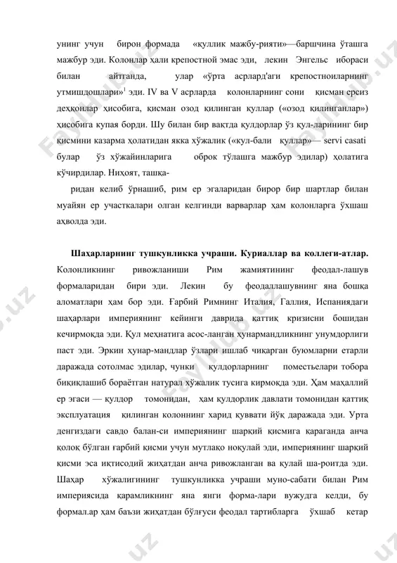 ликнинг яна янги форма-лари вужудга келди, бу формал.ар ҳам баъзи жиҳатдан бўлғуси феодал тартибларга ўхшаб кетар эди. чунончи, шаҳарларда яшовчи ўрта ҳол ер эгалари, шаҳар курияларининг аъзолари (куриаллар), яъни аҳолининг солиқларни тўлаши ва ҳоказолар учун жавобгарлик юклатилган, ўз вазифасидан энди машаққат чекаётган куриаллар мажбурий суратда курияларга бириктириб қўйила бошлади. ҳукумат куриаллик унвонини наслдан-наслга мерос бўлиб ўтадиган қилиб қўйди. уз шаҳари ва куриясини ўзчча ташлаб кетувчи куриаллар ҳукумат йўли билан жазола-ниши, ҳатто турмага қамалиши керак эди. шу билан бир вақтда шаҳар ҳунармандлари ҳам бундан баттарроқ ва оғир тутқинлик​ка солина бошлади, улар мажбурий суратда махсус иттифоқ-ларга — коллегияларга уюштирилди. ҳунармандлар, яъни кол​легия аъзолари яшаб турган жойидан кетиш ҳуқуқидан маҳрум қилинди. коллегиялар қулдорлик давлатига ўз ҳунарининг маҳсулотларини топширишга мажбур эди. узининг яшаб турган жойидан қочиб кетган шаҳар ҳунармандлари қўлга туширилса, уларнинг баданига темир қиздириб босилар эди. ҳуқумат ҳуж-жатларида коллегияларга биркитилган ҳунармандларни очиқ-дан-очиқ «давлат қуллари» деб аталган. поместье-кастеллум. ер эгалари—магнатлар хусусий ҳоки-миятининг кучайиши. шаҳарлар …