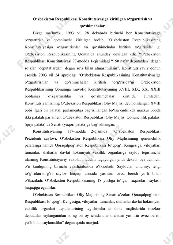 n-to‘g‘ri saylov huquqi asosida yashirin ovoz berish yo‘li bilan o‘tkaziladi. o‘zbekiston respublikasining 18 yoshga to‘lgan fuqarolari saylash huquqiga egadirlar. o‘zbekiston respublikasi oliy majlisining senati a’zolari qoraqalpog‘iston respublikasi jo‘qorg‘i kengesiga, viloyatlar, tumanlar, shaharlar davlat hokimiyati vakillik organlari deputatlarining tegishincha qo‘shma majlislarida mazkur deputatlar saylanganidan so‘ng bir oy ichida ular orasidan yashirin ovoz berish yo‘li bilan saylanadilar” degan qoida mavjud. o‘zbekiston respublikasining 2007 yil 11 aprelda qabul qilingan qonuni bilan o‘zbekiston respublikasi konstitutsiyasi 89-moddasiga, 93moddaning 15-bandiga, 102-moddasining ikkinchi qismiga tuzatishlar kiritilgan. o‘zbekiston respublikasining 2008 yil 25 dekabrda qabul qilingan qonuni bilan o‘zbekiston respublikasi konstitutsiyasi 77-moddasining birinchi qismga o‘zgartirish kiritilgan. unga ko‘ra o‘zr qonunchilik palatasining deputatlari soni qonunga muvofiq 150 nafar etib belgilandi. o‘zbekistan respublikasinin qonunchilik palatasi tomonidan 2011yil 4 martda qabul qilingan, senat tomonidan 2011 yil 25 martda ma’qullangan, o‘zbekiston respublikasi prezidenti tomonidan 2011 yil 18 aprelda № urk – 284 imzolangan o‘zbekistan respublikasi qonunining 78, 80, 93, 96 va 98moddalariga o‘zgartish …