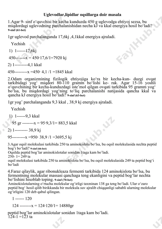 uzda 450 g uglevodga ehtiyoj sezsa, bu miqdordagi uglevodning parchalanishidan necha kj va kkal energiya hosil bo‘ladi? 9-sinf (61-bet) 1gr uglevod parchalanganda 17,6kj ,4,1kkal energiya ajraladi. yechish 1) 1------17,6kj 450-------x = 450·17,6/1=7920 kj 2) 1---------4,1 kkal 450---------x =450· 4,1 /1 =1845 kkal 2.odam organizmining fizilogik ehtiyojiga ko‘ra bir kecha-kun- duzgi ovqat tarkibidagi yog‘ miqdori 80-110 gramm bo‘lishi ke- rak. agar 15-16 yoshli o‘quvchining bir kecha-kunduzdagi iste’mol qilgan ovqati tarkibida 95 gramm yog‘ bo‘lsa, bu miqdordagi yog‘ning to‘liq parchalanishi natijasida qancha kkal va qancha kj energiya hosil bo‘ladi? 9-sinf (63-bet) 1gr yog’ parchalanganda 9,3 kkal , 38,9 kj energiya ajraladi. yechish 1) 1------9,3 kkal 95 gr --------x = 95·9,3/1= 883,5 kkal 2) 1--------- 38,9 kj 95---------x =950· 38,9 /1 =3695,5 kj 3.agar oqsil molekulasi tarkibida 250 ta aminokislota bo‘lsa, bu oqsil molekulasida nechta peptid bog‘i bo‘ladi? 9-sinf (66-bet) oqsilda peptid bog’lar aminokislotalar sonidan 1taga kam bo’ladi. 250- 1= 249 ta oqsil …