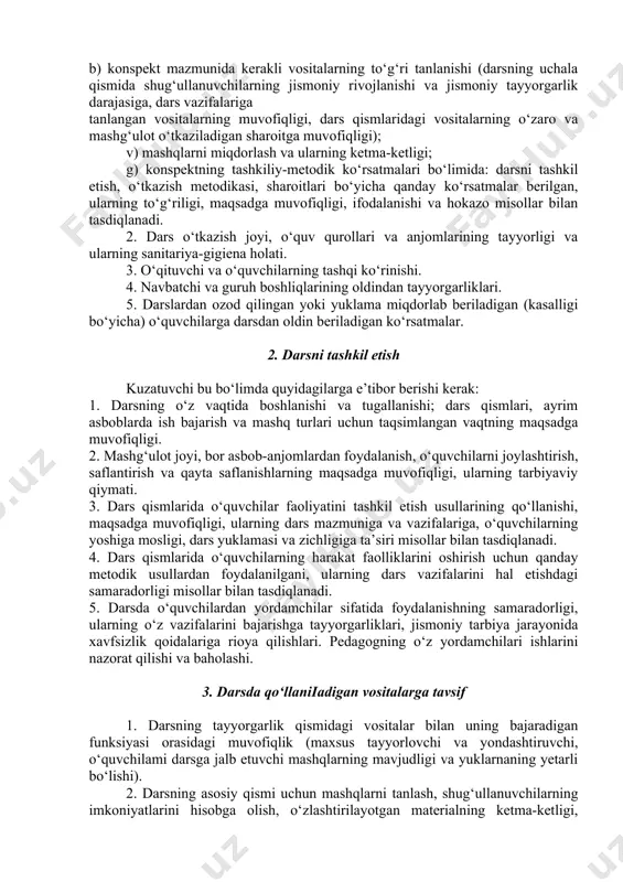 va mashg‘ulot o‘tkaziladigan sharoitga muvofiqligi); v) mashqlarni miqdorlash va ularning ketma-ketligi; g) konspektning tashkiliy-metodik ko‘rsatmalari bo‘limida: darsni tashkil etish, o‘tkazish metodikasi, sharoitlari bo‘yicha qanday ko‘rsatmalar berilgan, ularning to‘g‘riligi, maqsadga muvofiqligi, ifodalanishi va hokazo misollar bilan tasdiqlanadi. 2. dars o‘tkazish joyi, o‘quv qurollari va anjomlarining tayyorligi va ularning sanitariya-gigiena holati. 3. o‘qituvchi va o‘quvchilarning tashqi ko‘rinishi. 4. navbatchi va guruh boshliqlarining oldindan tayyorgarliklari. 5. darslardan ozod qilingan yoki yuklama miqdorlab beriladigan (kasalligi bo‘yicha) o‘quvchilarga darsdan oldin beriladigan ko‘rsatmalar. 2. darsni tashkil etish kuzatuvchi bu bo‘limda quyidagilarga e’tibor berishi kerak: 1. darsning o‘z vaqtida boshlanishi va tugallanishi; dars qismlari, ayrim asboblarda ish bajarish va mashq turlari uchun taqsimlangan vaqtning maqsadga muvofiqligi. 2. mashg‘ulot joyi, bor asbob-anjomlardan foydalanish, o‘quvchilarni joylashtirish, saflantirish va qayta saflanishlarning maqsadga muvofiqligi, ularning tarbiyaviy qiymati. 3. dars qismlarida o‘quvchilar faoliyatini tashkil etish usullarining qo‘llanishi, maqsadga muvofiqligi, ularning dars mazmuniga va vazifalariga, o‘quvchilarning yoshiga mosligi, dars yuklamasi va zichligiga ta’siri …