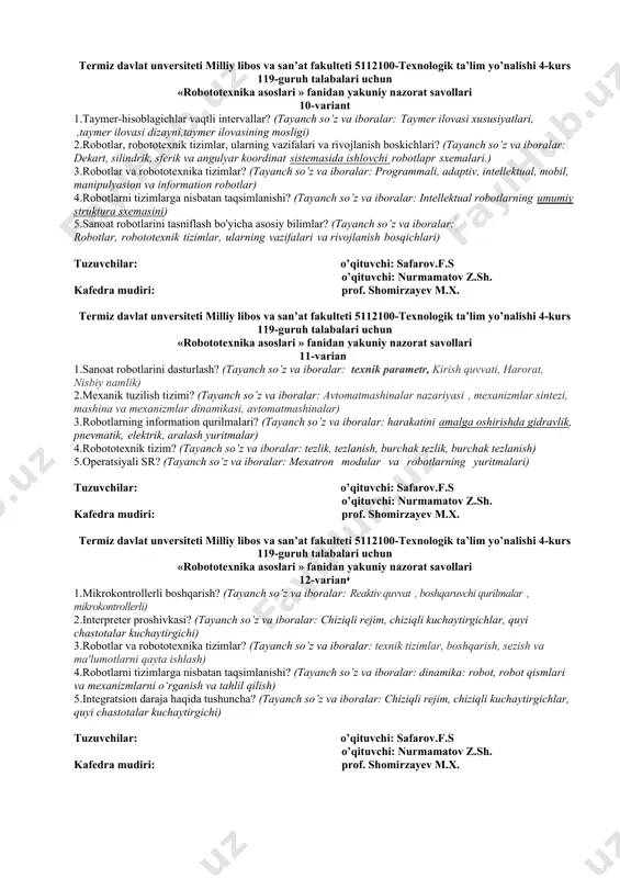 i milliy libos va san’at fakulteti 5112100-texnologik ta’lim yo’nalishi 4-kurs 119-guruh talabalari uchun «robototexnika asoslari » fanidan yakuniy nazorat savollari 9-variant 1.kuchaytirgichlarni sinflanishi, tavsiflari? (tayanch so’z va iboralar:magnitli, havo, elektr) 2.kuchaytirgichlarda teskari aloqalar? (tayanch so’z va iboralar: elektrik, elektromexanikaviy, magnitli, elektron, gidravlik, pnevmatik va kombinatsiyalashgan kuchaytirgichlar) 3.robototexnikada raqamli sxematika? (tayanch so’z va iboralar: kvant, spektr, elektron, optron, sxema, texnika, potentsial) 4.rezerfor? (tayanch so’z va iboralar: radioaktivlik va atomning tuzilishi toʻgʻrisidagi taʼlimot) 5.integral sxemalar va mikroprotsessor qurilmalarining xususiyatlari? (tayanch so’z va iboralar: tranzistorlar, kondensatorlar, rezistorlar va boshqalar) tuzuvchilar: o’qituvchi: safarov.f.s o’qituvchi: nurmamatov z.sh. kafedra mudiri: prof. shomirzayev m.x. termiz davlat unversiteti milliy libos va san’at fakulteti 5112100-texnologik ta’lim yo’nalishi 4-kurs 119-guruh talabalari uchun «robototexnika asoslari » fanidan yakuniy nazorat savollari 10-variant 1.taymer-hisoblagichlar vaqtli intervallar? (tayanch so’z va iboralar: taymer ilovasi xususiyatlari, ,taymer ilovasi dizayni,taymer ilovasining mosligi) 2.robotlar, robototеxnik tizimlar, ularning vazifalari va rivojlanish boskichlari? (tayanch so’z va iboralar: dekart, silindrik, sferik …