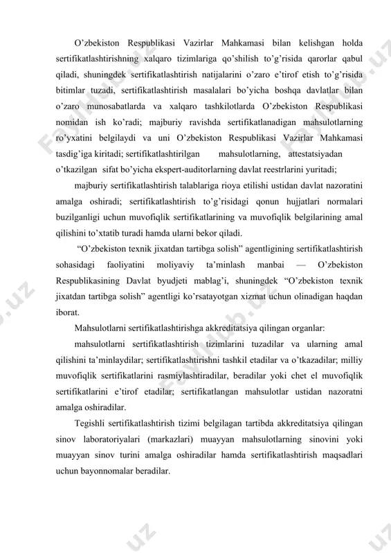 i yoki muayyan sinov turini amalga oshiradilar hamda sertifikatlashtirish maqsadlari uchun bayonnomalar beradilar. “o’zbekiston texnik jixatdan tartibga solish” agentligi o’z vazifalarining bir qismini mahsulotlarni sertifikatlashtirish organlariga va sinov laboratoriyalariga (markazlariga) o’tkazishga haqlidir. sertifikatlashtirish ob’ektlari va sub’ektlari mahsulotlar, shu jumladan dasturiy va boshqa ilmiy-texnikaviy mahsulotlar sertifikatlashtirish ob’ektidir. “o’zbekiston texnik jixatdan tartibga solish” agentligi, akkreditatsiya qilingan sertifikatlashtirish organlari, sinov laboratoriyalari (markazlari), sertifikatlashtirish bo’yicha inspeksiya organlari, sifat bo’yicha ekspert-auditorlar, muvofiqlikni baholash faoliyatida ishtirok etadigan xodimlar, shuningdek mahsulotlari sertifikatlashtirilishi lozim bo’lgan yuridik va jismoniy shaxslar sertifikatlashtirish sub’ektlaridir. sertifikatlashtirish sub’ektlari - yuridik shaxslar sertifikatlashtirish milliy tizimi doirasida sertifikatlashtirish tizimlari tuzishlari mumkin. yuridik shaxslarning sertifikatlashtirish tizimlari «o’zstandart» agentligi belgilagan tartibda davlat ro’yxatidan o’tkazilishi shart. muvofiqlik sertifikati va muvofiqlik belgisi mahsulotning belgilangan talablarga muvofiqligi tasdiqlangani taqdirda sertifikatlashtirish organi muvofiqlik sertifikati beradi, tayyorlovchi ana shu sertifikat asosida muvofiqlik belgisini ishlatish huquqiga ega bo’ladi. sertifikatlashtirish tizimida foydalaniladigan muvofiqlik sertifikatlarining, namunalari, milliy muvofiqlik belgisining shakllari va hajmlari «o’zstandart» agentligi tomonidan …