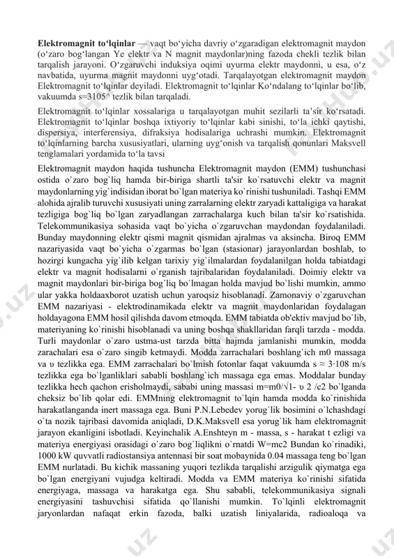 mumkin, ammo ular yakka holdaaxborot uzatish uchun yaroqsiz hisoblanadi. zamonaviy o`zgaruvchan emm nazariyasi - elektrodinamikada elektr va magnit maydonlaridan foydalagan holdayagona emm hosil qilishda davom etmoqda. emm tabiatda ob'ektiv mavjud bo`lib, materiyaning ko`rinishi hisoblanadi va uning boshqa shakllaridan farqli tarzda - modda. turli maydonlar o`zaro ustma-ust tarzda bitta hajmda jamlanishi mumkin, modda zarachalari esa o`zaro singib ketmaydi. modda zarrachalari boshlang`ich m0 massaga va υ tezlikka ega. emm zarrachalari bo`lmish fotonlar faqat vakuumda s ≈ 3·108 m/s tezlikka ega bo`lganliklari sababli boshlang`ich massaga ega emas. moddalar bunday tezlikka hech qachon erisholmaydi, sababi uning massasi m=m0/√1- υ 2 /c2 bo`lganda cheksiz bo`lib qolar edi. emmning elektromagnit to`lqin hamda modda ko`rinishida harakatlanganda inert massaga ega. buni p.n.lebedev yorug`lik bosimini o`lchashdagi o`ta nozik tajribasi davomida aniqladi, d.k.maksvell esa yorug`lik ham elektromagnit jarayon ekanligini isbotladi. keyinchalik a.enshteyn m - massa, s - harakat t ezligi va materiya energiyasi orasidagi o`zaro bog`liqlikni o`rnatdi w=mc2 bundan ko`rinadiki, …