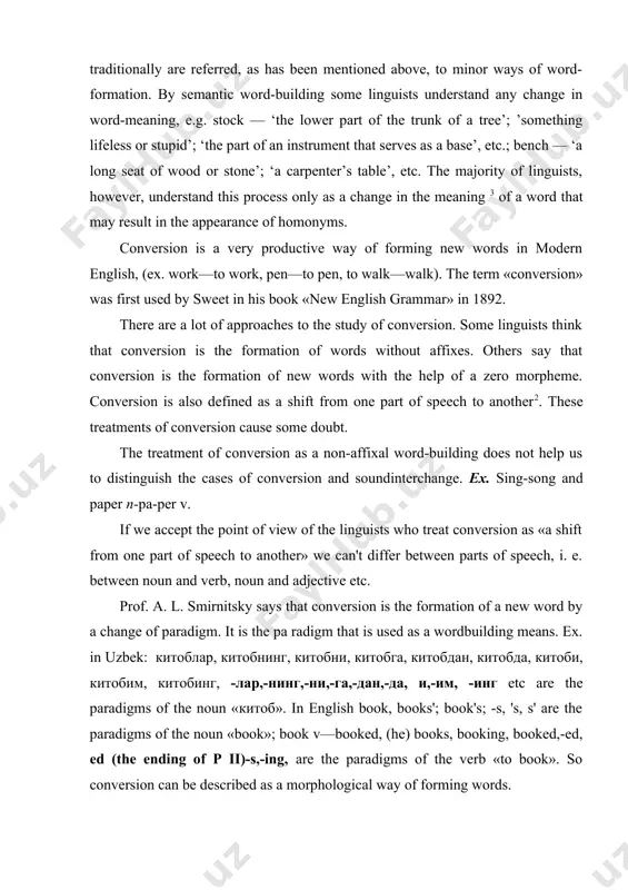 etween parts of speech, i. e. between noun and verb, noun and adjective etc. prof. a. l. smirnitsky says that conversion is the formation of a new word by a change of paradigm. it is the pa radigm that is used as a wordbuilding means. ex. in uzbek: китоблар, китобнинг, китобни, китобга, китобдан, китобда, китоби, китобим, китобинг, -лар,-нинг,-ни,-га,-дан,-да, и,-им, -инг etc are the paradigms of the noun «китоб». in english book, books'; book's; -s, 's, s' are the paradigms of the noun «book»; book v—booked, (he) books, booking, booked,-ed, ed (the ending of p ii)-s,-ing, are the paradigms of the verb «to book». so conversion can be described as a morphological way of forming words. there are two approaches to the study of conversion: synchronic and diachronic. on the diachronic level we study the origin of conversion, how the converted pairs appeared in the language. conversion was born in xiii …