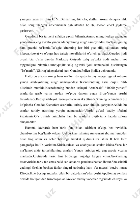 hu ma’lumotlar bilan bog’ladim va ochib berishga harakat qildim.kurs ishini ii bob to’rt paragrafga bo’lib yoritdim.kirish,xulosa va adabiyotlar shular ichida.yana bir ma’lumot antic tarixchilarning asarlari yunon tarixiga oid eng asosiy yozma manbadir.gretsiyada tarix fani birdaniga vujudga kelgan emas.greklarning tasavvuricha tarix fan emas,balki san’atdan va pand nasihatdan iborat.shu sababli qadimgi greklar boshqa fanlar singari tarixning ham o’z muzasi bor,bu muza kliodir,klio boshqa muzalar bilan bir qatorda san’atlar boshi apollon ayyomlari orasida bo’lgan deb hisoblaganlar.greklar tarixiy voqealar tog’risida chiroyli va pand nasihatli hikoyani hammadan ko’proq qadirlaganlar.ular,tarixning asosiy vazifasi pand nasihatdan iborat deb hisoblaganlar. i bob antik tarixchilarning asarlarida gretsiya tarixining yoritilshi 1.geradotning “skiflar” asari, fukidid asarlari tasnifi eramizdan avvalgi v asrda chinakam tarixiy asar yaratgan haqiqiy tarixchi gerarot(eramizdan avvalgi 484-425-yillar) yashagan, uni tarixning otasi deb ataydilar.u asli kichik osiyoning g’arbiy sohili janubida joylashgan galikarnos shahridan kelib chiqqan.geradot ko’p sayohat qilgan:o’rta dengizdan to emfantinagacha butun misrni aylanib chiqqan.egey dengizidan tortib to erom poytaxti …