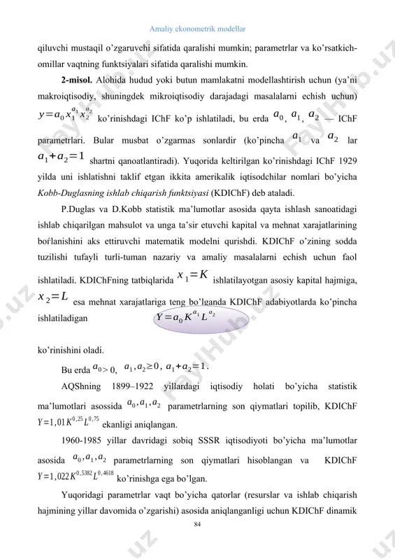 o’p ishlatiladi, bu erda , , — ichf parametrlari. bular musbat o’zgarmas sonlardir (ko’pincha va lar shartni qanoatlantiradi). yuqorida keltirilgan ko’rinishdagi ichf 1929 yilda uni ishlatishni taklif etgan ikkita amerikalik iqtisodchilar nomlari bo’yicha kobb-duglasning ishlab chiqarish funktsiyasi (kdichf) deb ataladi. p.duglas va d.kobb statistik ma’lumotlar asosida qayta ishlash sanoatidagi ishlab chiqarilgan mahsulot va unga ta’sir etuvchi kapital va mehnat xarajatlarining boѓlanishini aks ettiruvchi matematik modelni qurishdi. kdichf o’zining sodda tuzilishi tufayli turli-tuman nazariy va amaliy masalalarni echish uchun faol ishlatiladi. kdichfning tatbiqlarida ishlatilayotgan asosiy kapital hajmiga, esa mehnat xarajatlariga teng bo’lganda kdichf adabiyotlarda ko’pincha ishlatiladigan ko’rinishini oladi. bu erda > 0, aqshning 1899–1922 yillardagi iqtisodiy holati bo’yicha statistik ma’lumotlari asossida parametrlarning son qiymatlari topilib, kdichf ekanligi aniqlangan. 1960-1985 yillar davridagi sobiq sssr iqtisodiyoti bo’yicha ma’lumotlar asosida parametrlarning son qiymatlari hisoblangan va kdichf ko’rinishga ega bo’lgan. yuqoridagi parametrlar vaqt bo’yicha qatorlar (resurslar va ishlab chiqarish hajmining yillar davomida o’zgarishi) asosida aniqlanganligi …