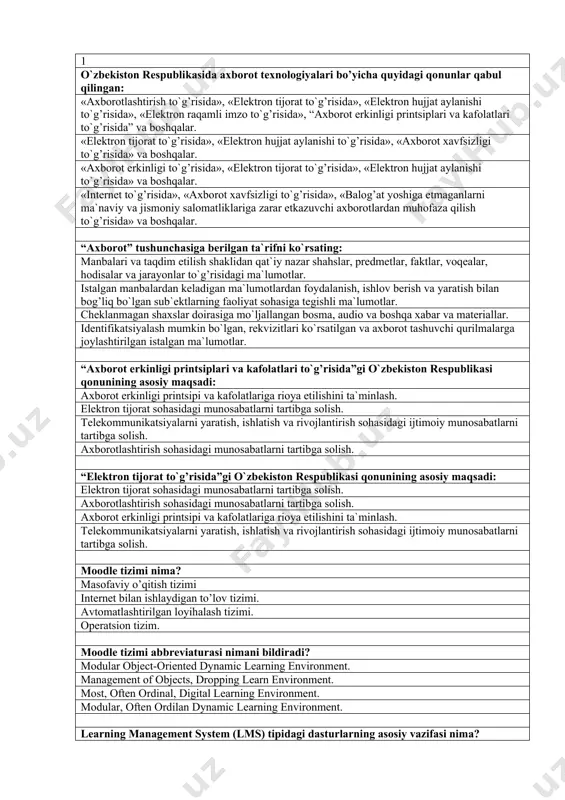 lish. 1 o`zbekiston respublikasida axborot texnologiyalari bo’yicha quyidagi qonunlar qabul qilingan: «axborotlashtirish to`g’risida», «elektron tijorat to`g’risida», «elektron hujjat aylanishi to`g’risida», «elektron raqamli imzo to`g’risida», “axborot erkinligi printsiplari va kafolatlari to`g’risida” va boshqalar. «elektron tijorat to`g’risida», «elektron hujjat aylanishi to`g’risida», «axborot xavfsizligi to`g’risida» va boshqalar. «axborot erkinligi to`g’risida», «elektron tijorat to`g’risida», «elektron hujjat aylanishi to`g’risida» va boshqalar. «internet to`g’risida», «axborot xavfsizligi to`g’risida», «balog’at yoshiga etmaganlarni ma`naviy va jismoniy salomatliklariga zarar etkazuvchi axborotlardan muhofaza qilish to`g’risida» va boshqalar. “axborot” tushunchasiga berilgan ta`rifni ko`rsating: manbalari va taqdim etilish shaklidan qat`iy nazar shahslar, predmetlar, faktlar, voqealar, hodisalar va jarayonlar to`g’risidagi ma`lumotlar. istalgan manbalardan keladigan ma`lumotlardan foydalanish, ishlov berish va yaratish bilan bog’liq bo`lgan sub`ektlarning faoliyat sohasiga tegishli ma`lumotlar. cheklanmagan shaxslar doirasiga mo`ljallangan bosma, audio va boshqa xabar va materiallar. identifikatsiyalash mumkin bo`lgan, rekvizitlari ko`rsatilgan va axborot tashuvchi qurilmalarga joylashtirilgan istalgan ma`lumotlar. “axborot erkinligi printsiplari va kafolatlari to`g’risida”gi o`zbekiston respublikasi qonunining asosiy maqsadi: axborot erkinligi …