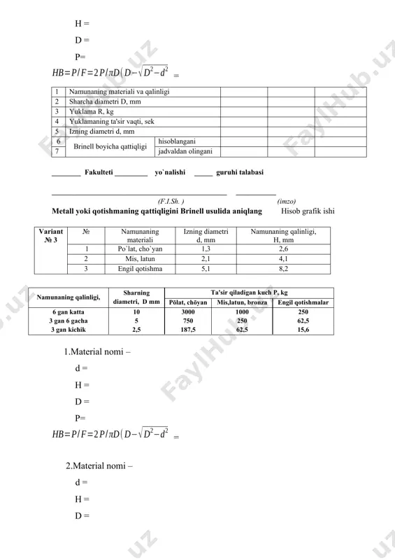 (imzo) мetall yoki qotishmaning qattiqligini brinell usulida aniqlang hisob grafik ishi variant № 6 № namunaning materiali izning diamеtri d, mm namunaning qalinligi, н, mm 1 po`lat, cho`yan 1,5 2,8 2 mis, latun 2,5 4,5 3 engil qotishma 5,3 7,8 namunaning qalinligi, sharning diamеtri, d mm ta'sir qiladigan kuch р, kg pōlat, chōyan mis,latun, bronza еngil qotishmalar 6 gan katta 3 gan 6 gacha 3 gan kichik 10 5 2,5 3000 750 187,5 1000 250 62,5 250 62,5 15,6 1.material nomi – d = h = d = p= = 2.material nomi – d = h = d = p= = 3.material nomi – d = h = d = p= = 1 namunaning matеriali va qalinligi 2 sharcha diamеtri d, mm 3 yuklama r, kg 4 yuklamaning ta'sir vaqti, sеk 5 izning diamеtri d, mm 6 brinеll boyicha qattiqligi hisoblangani 7 jadvaldan olingani ________ fakulteti _________ yo`nalishi _____ guruhi …