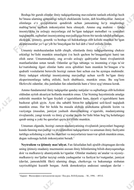 masalalarini hal qilishga olimlarni ham, amaliyot xodimlarini ham jalb qilish yо‘li bilan yechiladi. kо‘pincha bu masalalarni ular ayni shu maqsadda tuziladigan kollegial organlar, ekspertiza hay’atlari va maslahat kengashlarida bahamjihat hal qiladilar. ammo, shunga qaramay, mazkur prinsiplar о‘rtasidagi ziddiyat yо‘qolgani yо‘q, u konkret masalalarni yechishda ushbu prinsiplarning tarafdorlari о‘rtasidagi tо‘qnashuv joyi bо‘lib qolayotir. vaqti-vaqti bilan, odamlarga muayyan xavf tug‘dirishi mumkin bо‘lgan yoki jamiyatning axloqiy meyorlari va madaniy an’analari bilan tо‘qnashuvchi ilmiy tadqiqotlar haqida gap borganida, mazkur ziddiyat ayniqsa keskin tus oladi. hozirgi vaqtda qizg‘in bahs-munozaralarga sabab bо‘layotgan masalalardan biri – bu olimlar tadqiqotlarning maqsad va vositalarini tanlashda tо‘la erkin bо‘lishlari kerakmi yoki jamiyat bu erkinlikni biron-bir tarzda cheklashi zarurmi, degan masaladir. ayrimlar ilmiy bilimlar bizga qay darajada xavfli yoki zararli bо‘lib tuyulmasin, ularning rivojlanish jarayoniga tо‘sqinlik qilish mumkin emas, deb hisoblaydilar. ularning fikricha, insoniyatga xos bо‘lgan bilimlarni kengaytirishga intilishni tо‘xtatish mumkin emas. ilmiy bilim esa о‘z-о‘zicha zararli bо‘la olmaydi: zarar faqat …