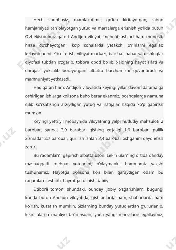 va natijalar haqida ko‘p gapirish mumkin. keyingi yetti yil mobaynida viloyatning yalpi hududiy mahsuloti 2 barobar, sanoat 2,9 barobar, qishloq xo‘jaligi 1,6 barobar, pullik xizmatlar 2,7 barobar, qurilish ishlari 3,4 barobar oshganini qayd etish zarur. bu raqamlarni gapirish albatta oson. lekin ularning ortida qanday mashaqqatli mehnat yotganini, o‘ylaymanki, hammamiz yaxshi tushunamiz. hayotga xolisona ko‘z bilan qaraydigan odam bu raqamlarni eshitib, hayratga tushishi tabiiy. e’tiborli tomoni shundaki, bunday ijobiy o‘zgarishlarni bugungi kunda butun andijon viloyatida, qishloqlarda ham, shaharlarda ham ko‘rish, kuzatish mumkin. sizlarning bunday yutuqlardan g‘ururlanib, lekin ularga mahliyo bo‘lmasdan, yana yangi marralarni egallaymiz, doimo oldinga intilamiz, degan kayfiyat bilan yashayotganingizni barchamiz yaxshi bilamiz va yuksak qadrlaymiz. shu borada bir fikrni alohida ta’kidlab aytmoqchiman: kimki bugungi kunda o‘zbekistonda amalga oshirilayotgan ulkan o‘zgarishlarni ko‘rmoqchi, ulardan to‘liq xabardor bo‘lmoqchi bo‘lsa, birinchi galda andijonga kelsin, o‘zini andijonlik deb ataydigan odamlarning mehnati, hayoti, bugungi yutuqlari bilan yaqindan tanishsin. ma’lumki, ilgarigi zamonda “biz ko‘rmaganni bolalarimiz ko‘rsin”, …