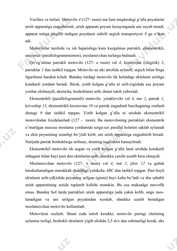 atiga juda yakin kelib, unga mos​lanadigan va uni urilgan poyalardan tozalab, shnekka uzatib beradigan moslanuvchan motovilo kullaniladi. motoviloni sozlash. shuni esda tutish kerakki, motovilo parragi chetining aylanma tezligi, boshokli ekinlarni yigib olishda 2,5 m/s dan oshmasligi kerak, aks hol da parraklar urilayotgan g’alla boshoklaridagi donni tukib yuborishi mumkin. motoviloning aylanish tezligi urgichning ishlash 127- rasm. motovilo sharoitiga kura rostlanadi. kupgina urgichlarda motoviloning tezligini mashina yurib turganida boshkarish maydonchasidan variator orqali o’zgartirish mumkin. agar bu ham kifoya kilmasa, motovilo validagi yetaklovchi yulduzchani almashtirish bilan o’zgartirish lozim. motovilo parraklari urish apparatiga parallel bo’lishi shart. uning vali shunday balandlikda o’rnatilgan bo’lishi kerakki, bunda uning parraklari urilayotgan poyaning ogirlik markazidan balandrok va boshogidan pastrogiga tegib, uni urish apparati tomon egishi kerak. agar parraklar urilayotgan poyaning ogirlik markaziga tegsa, urilgan maxsulot urgich korpusidan oshib utib, yerga tuqilishi mumkin. agar parraklar poyaning ogirlik markazidan pastrogiga tegsa, maxsulotlar urish apparatiga nisbatan teskari tomonga engashib (yikilib) yerga tushadi. …