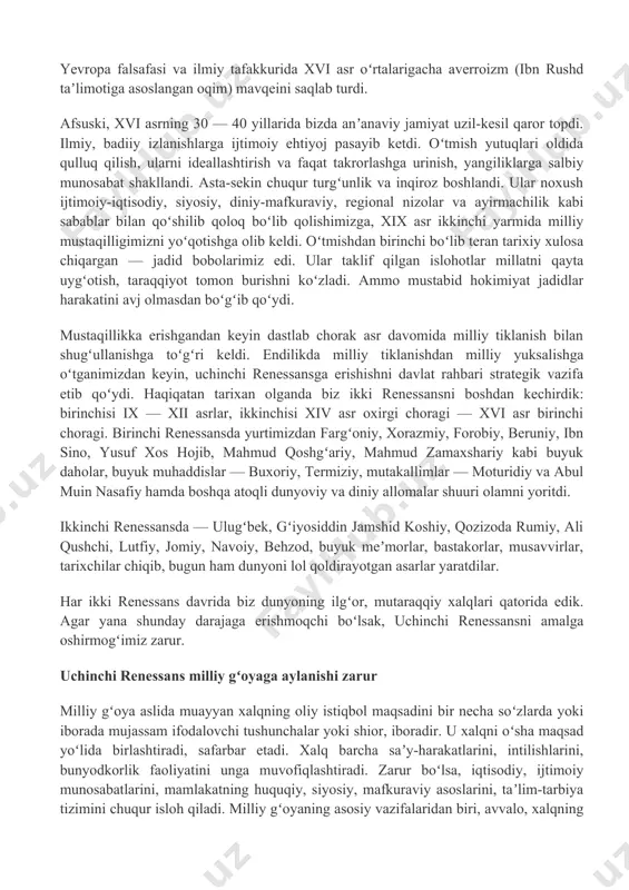 lish amir temur va temuriylar davrida yana qayta gurkurab oʻsganini taʼkidlaydi. u oʻrta sharq uygʻonish davrini alisher navoiy zamonasigacha choʻzadi. javoharlal neru boburni ham renessansning tipik vakili, deb baholagan edi. xv asrdan renessans yevropaga siljidi. bu paytga kelib yevropa 300 —350-yil davomida islom olimlari, jumladan, bizning buyuk ajdodlarimiz asarlarini, ayniqsa, xorazmiy, fargʻoniy va ibn sino asarlarini lotinchaga oʻgirib, chuqur oʻzlashtirib olgan edi. yevropa uygʻonishiga juda kuchli taʼsir koʻrsatganlardan biri ibn rushddir. yevropa falsafasi va ilmiy tafakkurida xvi asr oʻrtalarigacha averroizm (ibn rushd taʼlimotiga asoslangan oqim) mavqeini saqlab turdi. afsuski, xvi asrning 30 — 40 yillarida bizda anʼanaviy jamiyat uzil-kesil qaror topdi. ilmiy, badiiy izlanishlarga ijtimoiy ehtiyoj pasayib ketdi. oʻtmish yutuqlari oldida qulluq qilish, ularni ideallashtirish va faqat takrorlashga urinish, yangiliklarga salbiy munosabat shakllandi. asta-sekin chuqur turgʻunlik va inqiroz boshlandi. ular noxush ijtimoiy-iqtisodiy, siyosiy, diniy-mafkuraviy, regional nizolar va ayirmachilik kabi sabablar bilan qoʻshilib qoloq boʻlib qolishimizga, xix asr ikkinchi yarmida milliy …