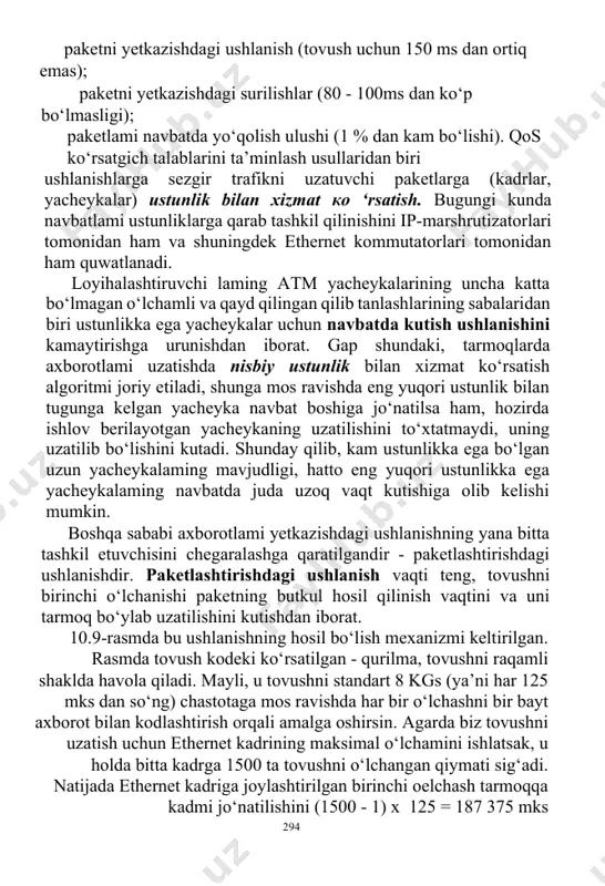 a bitta tashkil etuvchisini chegaralashga qaratilgandir - paketlashtirishdagi ushlanishdir. paketlashtirishdagi ushlanish vaqti teng, tovushni birinchi o‘lchanishi paketning butkul hosil qilinish vaqtini va uni tarmoq bo‘ylab uzatilishini kutishdan iborat. 10.9-rasmda bu ushlanishning hosil bo‘lish mexanizmi keltirilgan. rasmda tovush kodeki ko‘rsatilgan - qurilma, tovushni raqamli shaklda havola qiladi. mayli, u tovushni standart 8 kgs (ya’ni har 125 mks dan so‘ng) chastotaga mos ravishda har bir o‘lchashni bir bayt axborot bilan kodlashtirish orqali amalga oshirsin. agarda biz tovushni uzatish uchun ethernet kadrining maksimal o‘lchamini ishlatsak, u holda bitta kadrga 1500 ta tovushni o‘lchangan qiymati sig‘adi. natijada ethernet kadriga joylashtirilgan birinchi oelchash tarmoqqa kadmi jo‘natilishini (1500 - 1) x 125 = 187 375 mks 294 kutishga majbur bo‘ladi yoki 187 ms atrofidagi vaqt davomida kutadi. bu tovush trafigi uchun juda katta ushlanishdir. standartning takliflari 150 ms kattalik ustida tovushni maksimal ruxsat etilgan jamlangan ushlanish haqida gap yuritadi, unga paketiashtirishdagi ushlanish qo‘shiluvchi!ardan biri sifatida kiradi. …