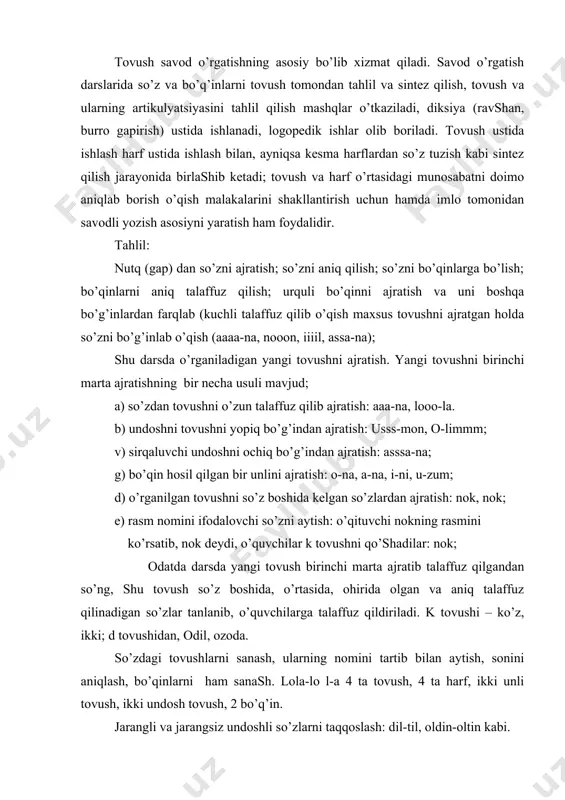 ing nomini tartib bilan aytish, sonini aniqlash, bo’qinlarni ham sanash. lola-lo l-a 4 ta tovush, 4 ta harf, ikki unli tovush, ikki undosh tovush, 2 bo’q’in. jarangli va jarangsiz undoshli so’zlarni taqqoslash: dil-til, oldin-oltin kabi. savod o’rgatishda tahlil sintеzdan bir muncha oldin o’tkaziladi, ammo umuman olganda, ular bir-biridan ajratilmaydi, chunki tahlil o’qish jarayonini egallash uchun zamin yaratadi, sintеz esa o’qish malakasini shakllantiradi: sintеz: tovush tomonidan tahlil qilingan so’zni yoki bo’qinni talaffuz qilish, uni kеsma harfdan tuzish, shu so’z yoki bo’q’inni o’qish; o’rganilgan undosh bilan (na, no, la, lo, ni, li, ma, mo, mi) yoki o’rganilgan unli bilan (na, la, ba, ma, ka, ta, da, no, la, mo, bo) bo’qin jadvalini tuzish: bo’qin jadvalini kitobdan o’qish; kеsma harflardan bo’qin jadvalini tuzish; bola-lola-tola; paxta-taxta, bir undosh harf bilan farqlanadigan yoki ona-ana, ukki-ikki kabi bir unli harf bilan farqlanadigan so’zlarni o’qish; so’zning boshiga yoki oxiriga bir harf qo’shib, yangi so’z hosil qilib o’qish; …