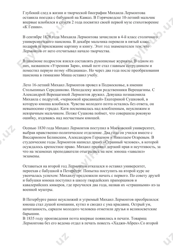 е жалела денег на его образование и здоровье. михаил лермонтов рос болезненным золотушным мальчиком, и бабушка наняла внуку французского доктора ансельма леви. отцу властная теща изредка позволяла встречаться с сыном, от чего страдали оба.«я стал добычей раздираемой», - позже пожаловался михаил лермонтов. детские и юношеские годы будущего классика прошли в имении тарханы в пензенской губернии. елизавета алексеевна наняла учителей для его образования. бывший офицер наполеоновской армии француз капэ преподавал мальчику французский язык. после смерти учителя его место занял эмигрант шандро, которого михаил лермонтов позже описал в поэме «сашка», назвав маркизом detess и «парижским адонисом». на смену шандро пришел англичанин виндсон, познакомивший юношу с английской литературой. любовь к творчеству байрона у лермонтова от британского педагога. михаил лермонтов рос, наблюдая в родовом имении за деревенским бытом, слушая от крестьян народные песни и предания о степане разине и емельяне пугачеве. глубокий след в жизни и творческой биографии михаила лермонтова оставила поездка с бабушкой …