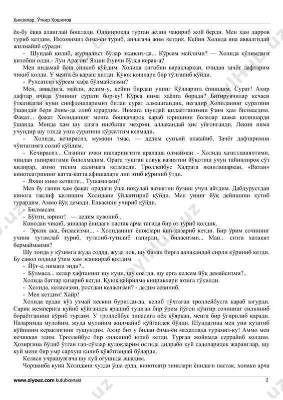 блари ҳам ўзгармабди. бу ўша холида эди. бундан ярим йилча аввал ўзим билан бир партада — ўрта мактаб партасида ўтирган холида эди. ҳеч ўзгармабди... фақат мени «ака» деб атаганига ҳайрон бўлдим. мактабда бўлса ҳар доим «ҳе бола» деб чақирарди, шайтон қиз! хаёлимни йиғиштириб олмасимданоқ холида яна ҳужумга ўтди: - жа, талаба бўлиб... а? ўқишлар яхши кетяптими? - ҳм, — дедим сўзимнинг ярмисини ютиб. мен уни «сиз»-лашимни ҳам, «сен»лашимни ҳам билолмай, бир зум истиҳола қилиб турдим-да, фақат, гапириш учунгина сўрадим: -сиз қаерда ўқияпсиз, холида? билмадим, холида саволимни эшитмадими ёки эътибор бермадими, юзини четга буриб, у ҳикоялар. ўткир ҳошимов www.ziyouz.com kutubxonasi 2 ёқ-бу ёққа аланглай бошлади. олдинроқда турган аёлни чақириб жой берди. мен ҳам дарров туриб кетдим. икковимиз ёнма-ён туриб, анчагача жим кетдик. кейин холида яна аввалгидай жилмайиб сўради: - шундай қилиб, журналист бўлар экансиз-да... кўрсам майлими? — холида қўлимдаги китобни олди.- луи арагон! яхши ёзувчи бўлса керак-а? мен индамай бош силкиб …