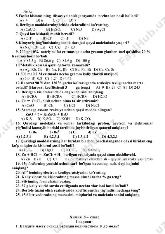 . a) zn b) h c) cl d) bu reaksiya oksidlanish – qaytarilish reaksiyasi emas 19. 45g fosforning yonishi uchun sarf bo’lgan havoning n.sh. dagi hajmini aniqlang? 20. al+3 ionining electron konfiguratsiyasini ko’rsating 21. kaliy xloratida kislorodning massa ulushi necha % ga teng? 22. silvinning formulasini yozing. 23. 37 g kaliy xlorid suvda eritilganda nechta xlor ioni hosil bo’ladi? 24. bertole tuzini olish reaksiyasida koeffisiyentlar yig’indisi nechaga teng? 25. 45,6 litr vodorodning massasini, miqdorini va molekula sonini aniqlang. химия 8 – класс i вариант 1. найдите массу оксида рубидия количеством 0 ,25 моль? a) 57,6 b) 23,3 c) 46,5 d) 36,5 2. в составе раствора объёмом 50 мл. находится 6,85 г.сулфата алюминия.найдите молярную концентрацию раствора? a) 4 b) 0,4 c) 0,8 d) 0,2 3. укажите ряд солей раствор которых даёт щелочную среду? a) naclo4, k3po4 b) cs2s, na2co3 c) k2s, k2so4 d) nano3, kclo4 4. укажите ряд основных оксидов ? …