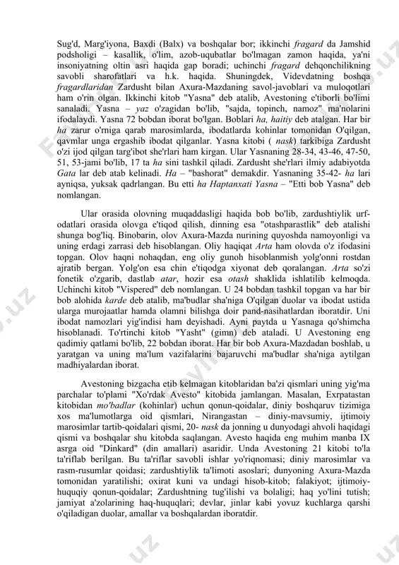 vvurlari, urf-odatlari, ma'naviy madaniyatini o'rganishda muhim va yagona manbadir. uning tarkibidagi materiallar qariyb ikki ming yil davomida vujudga kelib, avloddan-avlodga og'zaki tarzda uzatilib kelingan. zardushtiylik dini rasmiy tus olguniga qadar avestoning bo'laklari turon va eron zamini xalqlari orasida tarqalgan. ushbu – axura-mazdaning zardusht orqali yuborilgan ilohiy xabarlari deb hisoblangan bo'laklar turli diniy duolar, madhiyalar sifatida yig'ila boshlangan. bular zardushtning o'limidan keyin kitob holida jamlangan va "avesto" – "o'rnatilgan, qat'iy qilib belgilangan qonun-qoidalar" deb nom olgan. bu qadimiy yozma manba bizgacha to'liq holda etib kelmagan. avesto haqida abu rayhon beruniy (vaf. 1048 y.) shunday yozadi: "yilnoma kitoblarida bunday deyilgan: podshoh doro ibn doro xazinasida [abistoning] 12 ming qoramol terisiga tillo bilan bitilgan bir nusxasi bor edi. iskandar otashxonalarni vayron qilib, ularda xizmat etuvchilarni o'ldirgan vaqtda uni kuydirib yubordi. shuning uchun o'sha vaqtda abistoning beshdan uchi yo'qolib ketdi". avestoning aleksandr makedonskiy tomonidan gresiyaga olib ketilgani, zarur joylarini tarjima ettirib, qolganini kuydirtirib yuborgani, …