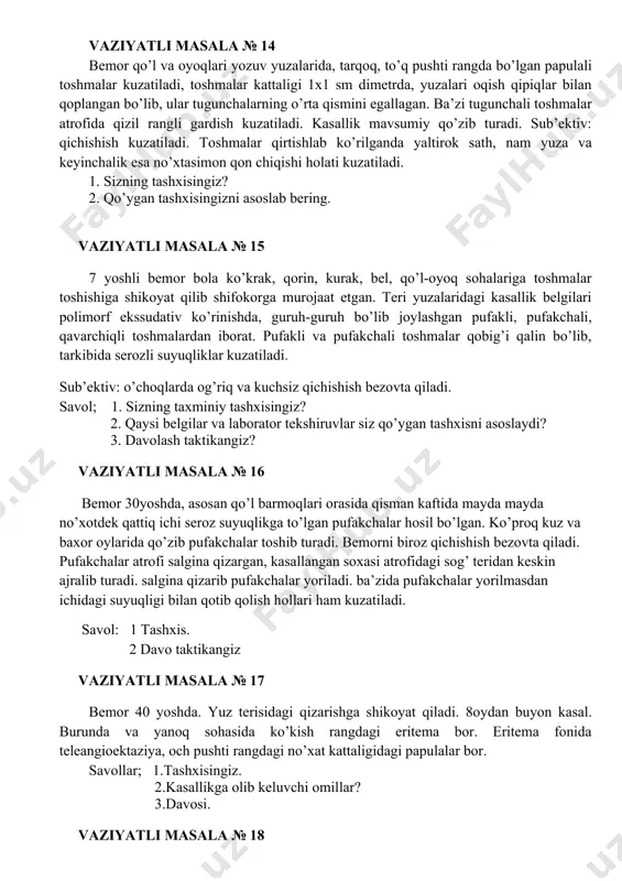 ? 2. kaysi kasalliklar bilan taqqoslov tashxisini o’tkazish lozim? 3. sizning taktikangiz? vaziyatli masala № 14 bemor qo’l va oyoqlari yozuv yuzalarida, tarqoq, to’q pushti rangda bo’lgan papulali toshmalar kuzatiladi, toshmalar kattaligi 1x1 sm dimetrda, yuzalari oqish qipiqlar bilan qoplangan bo’lib, ular tugunchalarning o’rta qismini egallagan. ba’zi tugunchali toshmalar atrofida qizil rangli gardish kuzatiladi. kasallik mavsumiy qo’zib turadi. sub’ektiv: qichishish kuzatiladi. toshmalar qirtishlab ko’rilganda yaltirok sath, nam yuza va keyinchalik esa no’xtasimon qon chiqishi holati kuzatiladi. 1. sizning tashxisingiz? 2. qo’ygan tashxisingizni asoslab bering. vaziyatli masala № 15 7 yoshli bemor bola ko’krak, qorin, kurak, bel, qo’l-oyoq sohalariga toshmalar toshishiga shikoyat qilib shifokorga murojaat etgan. teri yuzalaridagi kasallik belgilari polimorf ekssudativ ko’rinishda, guruh-guruh bo’lib joylashgan pufakli, pufakchali, qavarchiqli toshmalardan iborat. pufakli va pufakchali toshmalar qobig’i qalin bo’lib, tarkibida serozli suyuqliklar kuzatiladi. sub’ektiv: o’choqlarda og’riq va kuchsiz qichishish bezovta qiladi. savol; 1. sizning taxminiy tashxisingiz? 2. qaysi belgilar va laborator tekshiruvlar …