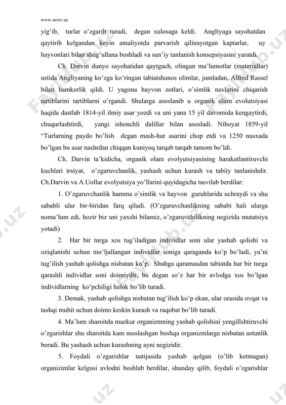 utsiyasining harakatlantiruvchi kuchlari irsiyat, o’zgaruvchanlik, yashash uchun kurash va tabiiy tanlanishdir. ch.darvin va a.uollar evolyutsiya yo’llarini quyidagicha tasvilab berdilar: 1. o’zgaruvchanlik hamma o’simlik va hayvon guruhlarida uchraydi va shu sababli ular bir-biridan farq qiladi. (o’zgaruvchanlikning sababi hali ularga noma’lum edi, hozir biz uni yaxshi bilamiz, o’zgaruvchilikning negizida mutatsiya yotadi) 2. har bir turga xos tug’iladigan individlar soni ular yashab qolishi va oziqlanishi uchun mo’ljallangan individlar soniga qaraganda ko’p bo’ladi, ya’ni tug’ilish yashab qolishga nisbatan ko’p. shuhga qaramasdan tabiatda har bir turga qarashli individlar soni doimiydir, bu degan so’z har bir avlodga xos bo’lgan individlarning ko’pchiligi halok bo’lib turadi. 3. demak, yashab qolishga nisbatan tug’ilish ko’p ekan, ular orasida ovqat va tashqi muhit uchun doimo keskin kurash va raqobat bo’lib turadi. 4. ma’lum sharoitda mazkur organizmning yashab qolishini yengillshtiruvchi o’zgarishlar shu sharoitda kam moslashgan boshqa organizmlarga nisbatan ustunlik beradi. bu yashash uchun kurashning ayni negizidir. 5. foydali o’zgarishlar natijasida yashab qolgan …