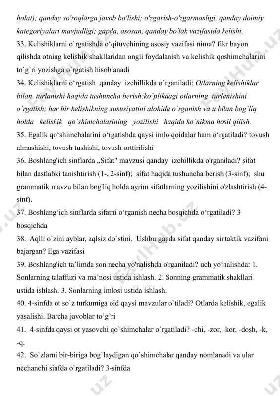 elishi. 33. kelishiklarni o`rgatishda o‘qituvchining asosiy vazifasi nima? fikr bayon qilishda otning kelishik shakllaridan ongli foydalanish va kelishik qoshimchalarini to`g`ri yozishga o`rgatish hisoblanadi 34. kelishiklarni o‘rgatish qanday izchillikda o`rganiladi: otlarning kelishiklar bilan turlanishi haqida tushuncha berish;ko`plikdagi otlarning turlanishini o`rgatish; har bir kelishikning xususiyatini alohida o`rganish va u bilan bog`liq holda kelishik qo`shimchalarining yozilishi haqida ko`nikma hosil qilish. 35. egalik qo‘shimchalarini o‘rgatishda qaysi imlo qoidalar ham o‘rgatiladi? tovush almashishi, tovush tushishi, tovush orttirilishi 36. boshlang'ich sinflarda „sifat" mavzusi qanday izchillikda o'rganiladi? sifat bilan dastlabki tanishtirish (1-, 2-sinf); sifat haqida tushuncha berish (3-sinf); shu grammatik mavzu bilan bog'liq holda ayrim sifatlarning yozilishini o'zlashtirish (4-sinf). 37. boshlang‘ich sinflarda sifatni o‘rganish necha bosqichda o‘rgatiladi? 3 bosqichda 38. aqlli o`zini ayblar, aqlsiz do`stini. ushbu gapda sifat qanday sintaktik vazifani bajargan? ega vazifasi 39. boshlang'ich ta’limda son necha yo'nalishda o'rganiladi? uch yo‘nalishda: 1. sonlarning talaffuzi va ma’nosi ustida ishlash. 2. sonning grammatik shakllari ustida ishlash. 3. …