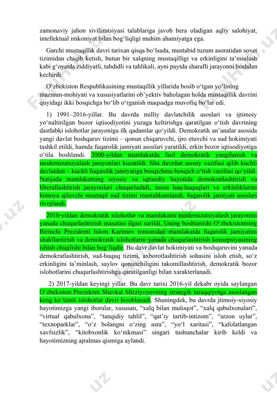 ustaqillik davri tarixan qisqa bo‘lsada, mustabid tuzum asoratidan sovet tizimidan chiqib ketish, butun bir xalqning mustaqilligi va erkinligini ta’minlash kabi g‘oyatda ziddiyatli, tahdidli va tahlikali, ayni paytda sharafli jarayonni boshdan kechirdi. o‘zbekiston respublikasining mustaqillik yillarida bosib o‘tgan yo‘lining mazmun-mohiyati va xususiyatlarini ob’yektiv baholagan holda mustaqillik davrini quyidagi ikki bosqichga bo‘lib o‘rganish maqsadga muvofiq bo‘lar edi. 1) 1991–2016-yillar. bu davrda milliy davlatchilik asoslari va ijtimoiy yo‘naltirilgan bozor iqtisodiyotini yuzaga keltirishga qaratilgan o‘tish davrining dastlabki islohotlar jarayoniga ilk qadamlar qo‘yildi. demokratik an’analar asosida yangi davlat boshqaruv tizimi – qonun chiqaruvchi, ijro etuvchi va sud hokimiyati tashkil etildi, hamda fuqarolik jamiyati asoslari yaratildi, erkin bozor iqtisodiyotiga o‘tila boshlandi. 2000-yildan mamlakatda faol demokratik yangilanish va modernizatsiyalash jarayonlari kuzatildi. shu davrdan asosiy vazifasi qilib kuchli davlatdan – kuchli fuqarolik jamiyatiga bosqichma-bosqich o‘tish vazifasi qo‘yildi. natijada mamlakatning siyosiy va iqtisodiy hayotida demokratlashtirish va liberallashtirish jarayonlari chuqurlashdi, inson haq-huquqlari va erkinliklarini himoya qiluvchi mustaqil sud tizimi mustahkamlandi, …