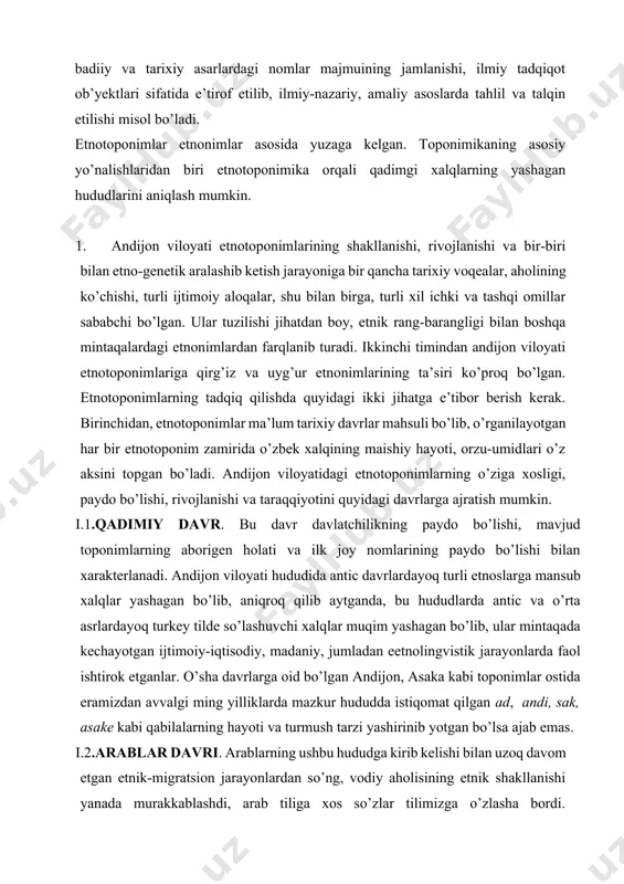 iga qirg’iz va uyg’ur etnonimlarining ta’siri ko’proq bo’lgan. etnotoponimlarning tadqiq qilishda quyidagi ikki jihatga e’tibor berish kerak. birinchidan, etnotoponimlar ma’lum tarixiy davrlar mahsuli bo’lib, o’rganilayotgan har bir etnotoponim zamirida o’zbek xalqining maishiy hayoti, orzu-umidlari o’z aksini topgan bo’ladi. andijon viloyatidagi etnotoponimlarning o’ziga xosligi, paydo bo’lishi, rivojlanishi va taraqqiyotini quyidagi davrlarga ajratish mumkin. i.1.qadimiy davr. bu davr davlatchilikning paydo bo’lishi, mavjud toponimlarning aborigen holati va ilk joy nomlarining paydo bo’lishi bilan xarakterlanadi. andijon viloyati hududida antic davrlardayoq turli etnoslarga mansub xalqlar yashagan bo’lib, aniqroq qilib aytganda, bu hududlarda antic va o’rta asrlardayoq turkey tilde so’lashuvchi xalqlar muqim yashagan bo’lib, ular mintaqada kechayotgan ijtimoiy-iqtisodiy, madaniy, jumladan eetnolingvistik jarayonlarda faol ishtirok etganlar. o’sha davrlarga oid bo’lgan andijon, asaka kabi toponimlar ostida eramizdan avvalgi ming yilliklarda mazkur hududda istiqomat qilgan ad, andi, sak, asake kabi qabilalarning hayoti va turmush tarzi yashirinib yotgan bo’lsa ajab emas. i.2.arablar davri. arablarning ushbu hududga kirib kelishi bilan uzoq …