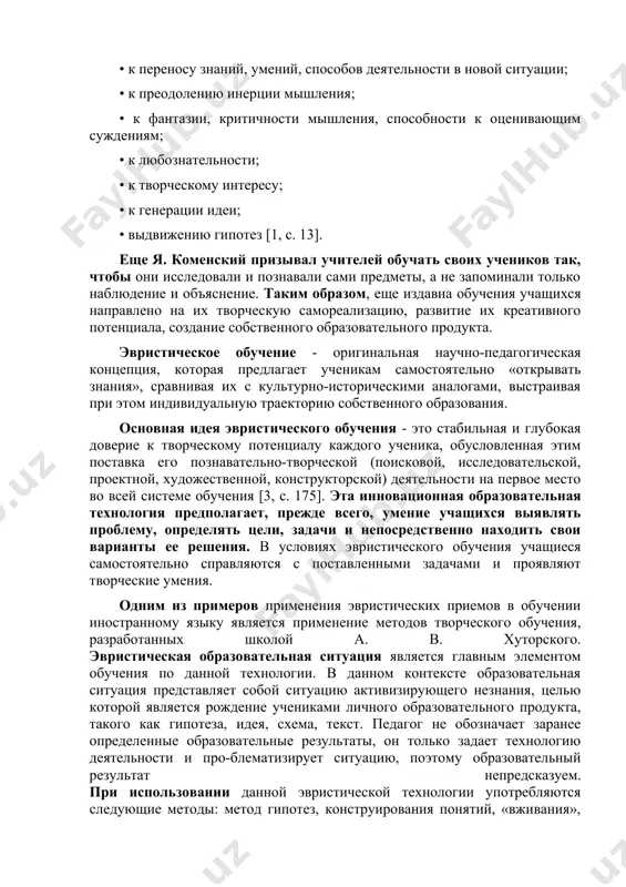 ческое получения, преобразования и использования знаний, навыков и умений личности, кото-рая может адаптироваться в современном информационном пространстве, быстро меняется [6, с. 7]. в. введенский, исследуя формирование эвристической деятельности старшеклассников в процессе обучения, доказал, что эвристическая дея-тельность учащихся эффективна для развития таких творческих способ-ностей: • к переносу знаний, умений, способов деятельности в новой ситуации; • к преодолению инерции мышления; • к фантазии, критичности мышления, способности к оценивающим суждениям; • к любознательности; • к творческому интересу; • к генерации идеи; • выдвижению гипотез [1, с. 13]. еще я. коменский призывал учителей обучать своих учеников так, чтобы они исследовали и познавали сами предметы, а не запоминали только наблюдение и объяснение. таким образом, еще издавна обучения учащихся направлено на их творческую самореализацию, развитие их креативного потенциала, создание собственного образовательного продукта. эвристическое обучение - оригинальная научно-педагогическая концепция, которая предлагает ученикам самостоятельно «открывать знания», сравнивая их с культурно-историческими аналогами, выстраивая при этом индивидуальную траекторию собственного образования. …