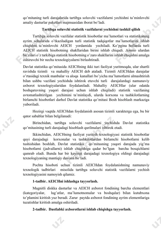 shiriladigan axborot-kommunikatsiya texnologiyalaridan keng foydalanilgan. ular qo’mitaning turli darajalarida tartibga soluvchi vazifalarni yechishni ta’minlovchi amaliy dasturlar paketlari majmuasidan iborat bo’ladi. tartibga soluvchi statistik vazifalarni yechishni tashkil qilish tartibga soluvchi vazifalar statistik hisobotlar ma’lumotlari va statistikaning ayrim sohalarida o’tkaziladigan turli statistik tadqiqotlar ma’lumotlarini ishlab chiqishni ta’minlovchi aeich yordamida yechiladi. ko’pgina hollarda turli aeich statistik hisobotning shakllaridan birini ishlab chiqadi. ammo ulardan ba’zilari o’z tarkibiga statistik hisobotning o’zaro shakllarini ishlab chiqishni amalga oshiruvchi bir necha texnologiyalarni birlashtiradi. davlat statistika qo’mitasida aeichning ikki turi faoliyat yuritmoqda, ular shartli ravishda tizimli va mahalliy aeich deb ataladi. tizimli aeichdan darajalar o’rtasidagi texnik manbalar va aloqa kanallari bo’yicha ma’lumotlarni almashtirish bilan ushbu vazifani yechishda ishtirok etuvchi turli darajalardagi namunaviy axborot texnologiyalaridan foydalaniladi. mahalliy aeichlar (ular odatda boshqaruvning yuqori darajasi uchun ishlab chiqiladi) statistik vazifaning avtomatlashtirilgan yechimini ta’minlaydi, ularda korxona va tashkilotlarning birlamchi hisobotlari darhol davlat statistika qo’mitasi bosh hisoblash markaziga yuboriladi. hozirgi vaqtda aeichdan foydalanish asosan …