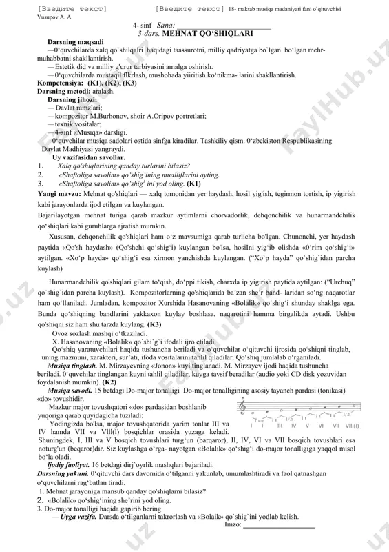 ini shakllantirish. · 3-sinfdavomida olgan bilimlarini urnumlashtirish. kompetensiya: (k1), (k2), (k5) darsning mctodi: aralash. darsning jihozi: · davlat ramzlari; · kompozitor m.burhonov, shoir a.oripov portretlari; · texnik vositalar; · 4-sinf «musiqa» darsligi. · · darsning blok-chizmasi t/r dars bosqichlari vaqti 1 tashkiliy qisrn 2 minut 2 kirish suhbati 15 minut 3 mavzu nslida lshlash 23 minut 4 darsni yakunlash va uyga vazifa 5 minut 0‘quvchilar musiqa sadolari ostida sinfga kiradilar. tashkiliy qism. 0‘zbekiston respublikasining davlat madhiyasi yangraydi. mavzu bo'yicha. xalq ijodiyoti haqida o`quvchilar bilan suhbat o‘tkaziladi. (k1) · xalq qo`shiqlari deb nimaga aytiladi? · qo`shiq nima? · ona-vatan, mustaqillik deganda nimani tushunamiz? · aytimlar qanday turlarga bo`linadi? · qanday mavzularda bo`ladi? · «xalq qo`shiqlari kompozitorlik qo`shiqlridan nima bilan farq qiladi ? ovoz sozlash mashqi o‘tkaziladi. n. norxo`jayevning «shaftoliga savolim» ifodali ijro etiladi. qo‘shiq yaratuvchilari haqida tushuncha beriladi va o‘quvchilar o‘qituvchi ijrosida qo‘shiqni tinglab, uning mazmuni, xarakteri, sur’ati, ifoda vositalarini tahlil …