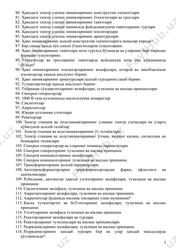 . қандай қурилмалар ўнг қўл қоидаси асосида ишлайди? 67. электр энергетика тизимлари ва тармоқлари 68. электр энергетика тизимининг юклама графиги 69. энергетика тизимининг афзалликлари 70. электр энергиянинг сифати 71. подстанция деганда нимани тушунасиз? 72. электр энергетика тизими ва тармоғини таърифланг. 73. юқори ишончлиликни тушунтиринг? 74. электр энергияни сифати деганда нимани тушунасиз? 75. электр энергия сифатининг тармоқлар ва электр жиҳозларига таъсири. 76. кучланишнинг оғишини тушунтиринг? 77. кучланишнинг тескари кетма–кетлик коэффициентини тушунтириб беринг. 78. юкламанинг максимал қувватидан фойдаланиш соатлари сони тмакс нима ва у қандай аниқланади? 79. юклама графигининг зичлиги нима ва қандай аниқланади? 80. ҳаводаги электр узатиш линияларининг конструктив элементлари 81. ҳаводаги электр узатиш линияларининг ўтказгичлари ва трослари 82. ҳаводаги электр узатиш линияларининг таянчлари 83. ҳаводаги электр узатиш линиясида фойдаланилувчи таянчларнинг турлари 84. ҳаводаги электр узатиш линияларининг изоляторлари 85. ҳаводаги электр усатиш линияларининг арматуралари 86. ҳаво линияларининг асосий конструктив элементларига нималар киради? 87. бир симли ҳамда кўп симли ўтказгичларни тушунтиринг. 88. …