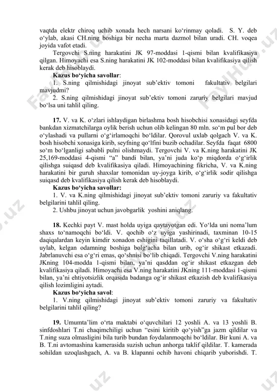 238-moddasi bilan kvalifikatsiya qildi. kazus bo‘yicha savollar: 1. x. sodir etgan jinoyatida mavjud ob’ekt turlarini tahlil qiling. 2. x.ning harakatida jinoyat ob’ektiv tomonini tahlil qiling? 14. maktab direktori t. o‘qituvchi k.ni spirtli ichimlik iste’mol qilgan holatda ishga kelganligi uchun ishdan chetlatadi. k. t.ni maktabga kirish joyida o‘qituvchilar va o‘quvchilar oldida haqorat qilib, uni itarib yuboradi va shu erdagi yozuv stolini ag‘darib tashlaydi. tergovchi k.ning harakatini bezorilik jinoyati bo‘yicha jk 277-moddasi 1-qismi bilan kvalifikatsiya qilgan. kazus bo‘yicha savollar: 1. k.ning sodir etgan jinoyatida mavjud ob’ekt turlarini tahlil qiling. 2. jinoyat qonuni bilan qo‘riqlanidigan qaysi ob’ektga zarar etkazilgan? 15. d. bir farzandi bo‘lgan s.ga uylanadi. o‘gay o‘g‘li v. uni hurmat qilmasdi. d. o‘gay o‘g‘lini bir necha marta tartibga chaqiradi. v. ota-onasidan mototsikl olib berishlarini so‘raganda, ular uning 16 yoshga to‘lmaganligi sababli mototsikl olib bermadilar.16 yoshiga to‘lgan kuni d. v.ga mototsikl olib keladi. oradan ko‘p vaqt o‘tmay, v. mototsiklda avariya sodir qilib, vafot …