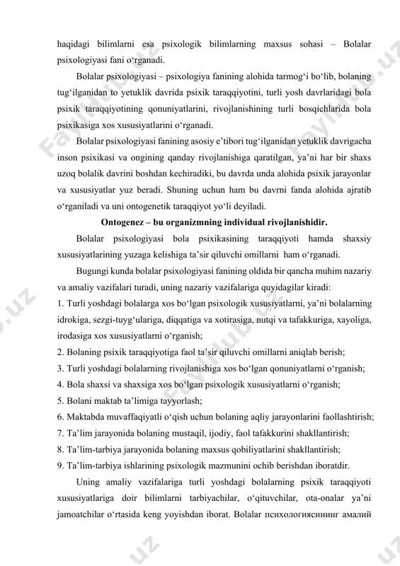 bolaning mustaqil, ijodiy, faol tafakkurini shakllantirish; 8. ta’lim-tarbiya jarayonida bolaning maxsus qobiliyatlarini shakllantirish; 9. ta’lim-tarbiya ishlarining psixologik mazmunini ochib berishdan iboratdir. uning amaliy vazifalariga turli yoshdagi bolalarning psixik taraqqiyoti xususiyatlariga doir bilimlarni tarbiyachilar, o‘qituvchilar, ota-onalar ya’ni jamoatchilar o‘rtasida keng yoyishdan iborat. bolalar психологиясининг амалий vazifasi – bola ruhiy taraqqiyotiga, yoshlik xususiyatlari orasidagi farqlar va ularga individual munosabatda bo‘lish yo‘llariga oid, ruhiy taraqqiyot qonunlariga doir psixologik bilimlardan bahramand bo‘lishlarini ta’minlashdan iborat. bunday vazifalarni amalga oshirish komil insonni shakllantirishda muhim rol o‘ynaydi. bolalar psixologiyasi fanining boshqa fanlar bilan aloqasi. bolalar psixologiyasi predmetining muhim tomonlaridan biri - turli yoshdagi bolalarda sezgi, idrok, diqqat, xotira, nutq, tafakkur, hissiyot, xayol va iroda kabi psixik jarayonlarining namoyon bo‘lishi, taraqqiy etishi hamda takomillashuvining qonuniyatlarini o‘rganishdan iboratdir. bolalar psixologiyasi bola shaxsiy psixologik xususiyatlarini qanday tarkib toptirishni chuqur tahlil qiladi. bunda bolalar psixologiyasini bolalar shaxsining tarkib topishiga faol ta’sir etuvchi omillar qiziqtiradi. ma’lumki, bola shaxsi va uning psixologik xususiyatlari …