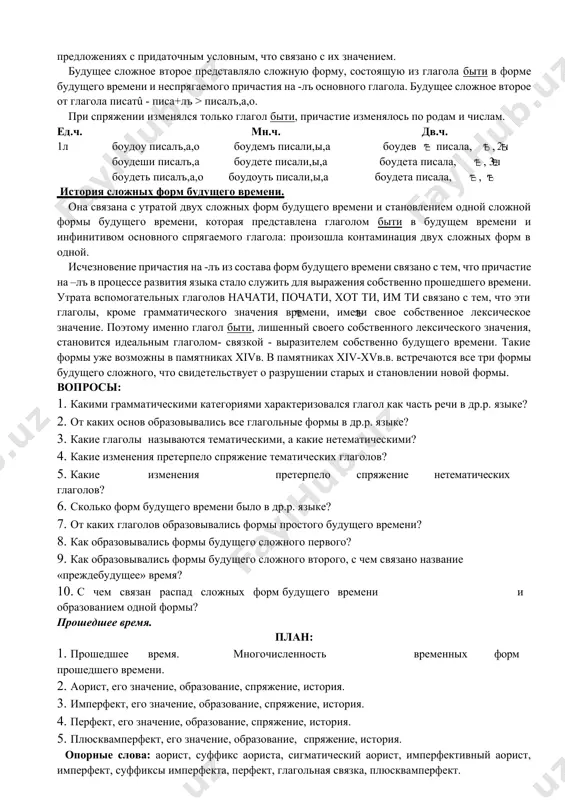 е всего от приставочных глаголов совершенного вида: съходити, походити, привести. ед.ч. мн.ч. дв.ч. 1л приведоу приведемъ приведев 2л приведеши приведете приведета 3л приведеть приведоуть приведета будущее сложное первое представляло собой аналитическую форму, состоящую из вспомогательных глаголов начати, почати, хот ти, им ти в форме настоящего времени и инфинитива основного спрягаемого глагола. при спряжении изменялся только вспомогательный глагол. ед.ч. мн.ч. дв.ч. 1л имамь вид ти имамъ вид ти имав вид ти 2л имаши вид ти имате вид ти имата вид ти 3л имать вид ти имоуть вид ти имата вид ти сочетания таких вспомогательных глаголов с инфинитивом выражали значение будущего времени, однако они также имели свое собственное лексическое значение начинательности, желания, обладания. например, но хочю вы почтити наутриа пр дъ людьми своими(лаврентьевская летопись) или аще начьнеть не знати оу кого коупилъ(русская правда) будущее сложное второе (преждебудущее). эта форма оформлена более четко. она выражала действие после момента речи, предшествующее другому действию будущего. …