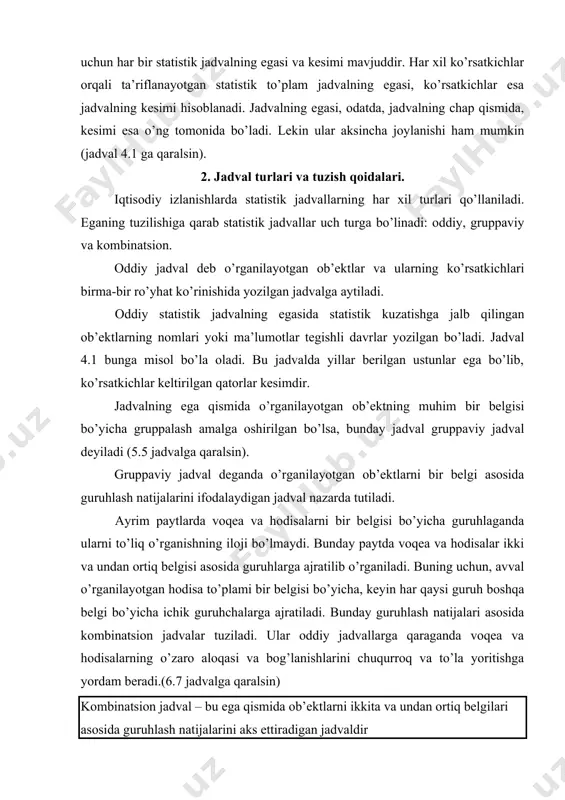 voqea va hodisalar ikki va undan ortiq belgisi asosida guruhlarga ajratilib o’rganiladi. buning uchun, avval o’rganilayotgan hodisa to’plami bir belgisi bo’yicha, keyin har qaysi guruh boshqa belgi bo’yicha ichik guruhchalarga ajratiladi. bunday guruhlash natijalari asosida kombinatsion jadvalar tuziladi. ular oddiy jadvallarga qaraganda voqea va hodisalarning o’zaro aloqasi va bog’lanishlarini chuqurroq va to’la yoritishga yordam beradi.(6.7 jadvalga qaralsin) kombinatsion jadval – bu ega qismida ob’ektlarni ikkita va undan ortiq belgilari asosida guruhlash natijalarini aks ettiradigan jadvaldir voqea va hodisalarni o’rganish jarayonida va qo’yilgan vazifalarga qarab ega va kesim o’z o’rinlarini almashtirib turishi mumkin. statistik jadval ixcham va ko’rimli chiqishi uchun, uni tuzishda quyidagi qoida va tartiblarga amal qilish kerak: 1. jadvallar hajmi katta bo’lmasligi kerak. murakkab to’plamlarni o’rganishda jadval hajmini kengaytirmasdan, yaxshisi ikki va undan ortiq o’zaro bog’langan jadvallar tuzish kerak. jadvallar aniq, tushunarli va o’qishga oson ko’rinishda tuzilishi kerak. 2. jadvalning umumiy nomi undagi ega va kesimlar mazmunini ifodalashi lozim, …