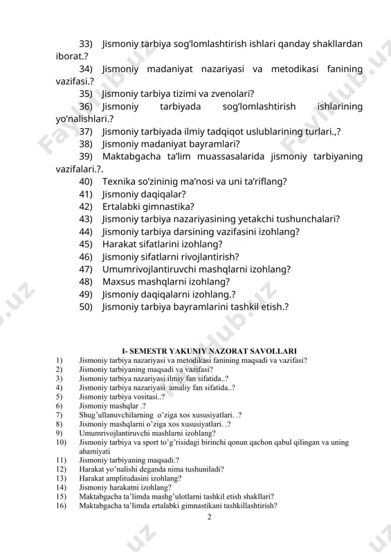 iy daqiqalar? 42) ertalabki gimnastika? 43) jismoniy tarbiya nazariyasining yetakchi tushunchalari? 44) jismoniy tarbiya darsining vazifasini izohlang? 45) harakat sifatlarini izohlang? 46) jismoniy sifatlarni rivojlantirish? 47) umumrivojlantiruvchi mashqlarni izohlang? 48) maxsus mashqlarni izohlang? 49) jismoniy daqiqalarni izohlang.? 50) jismoniy tarbiya bayramlarini tashkil etish.? i- semestr yakuniy nazorat savollari 1) jismoniy tarbiya nazariyasi va metodikasi fanining maqsadi va vazifasi? 2) jismoniy tarbiyaning maqsadi va vazifasi? 3) jismoniy tarbiya nazariyasi ilmiy fan sifatida..? 4) jismoniy tarbiya nazariyasi amaliy fan sifatida..? 5) jismoniy tarbiya vositasi..? 6) jismoniy mashqlar .? 7) shug’ullanuvchilarning o’ziga xos xususiyatlari. .? 8) jismoniy mashqlarni o’ziga xos xususiyatlari. .? 9) umumrivojlantiruvchi mashlarni izohlang? 10) jismoniy tarbiya va sport to’g’risidagi birinchi qonun qachon qabul qilingan va uning ahamiyati 11) jismoniy tarbiyaning maqsadi.? 12) harakat yo’nalishi deganda nima tushuniladi? 13) harakat amplitudasini izohlang? 14) jismoniy harakatni izohlang? 15) maktabgacha ta’limda mashg’ulotlarni tashkil etish shakllari? 16) maktabgacha ta’limda ertalabki gimnastikani tashkillashtirish? 17) umumta’lim …