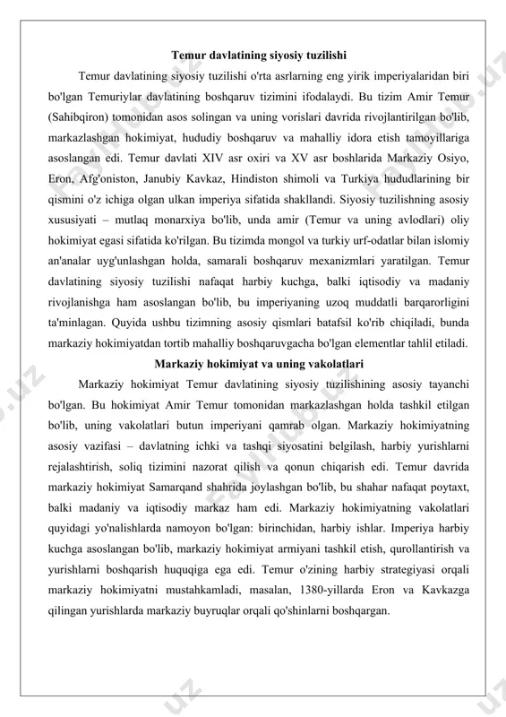 larda eron va kavkazga qilingan yurishlarda markaziy buyruqlar orqali qo'shinlarni boshqargan. ikkinchidan, iqtisodiy va moliyaviy nazorat. markaziy hokimiyat soliq yig'ish tizimini boshqargan, bu orqali imperiyaning moliyaviy bazasini ta'minlagan. temur davrida soliq turlari ko'p bo'lgan: yer solig'i, savdo solig'i va harbiy yurishlar paytida olingan o'lponlar. markaziy hokimiyatning vakolatlari orasida savdo yo'llarini nazorat qilish ham bor edi, chunki ipak yo'li imperiyaning iqtisodiy arteriyasi hisoblangan. uchinchidan, sud va qonun chiqarish. markaziy hokimiyat islomiy shariatga asoslangan qonunlarni joriy etgan, lekin temur o'zining "tuzukot" (qonunlar majmuasi) orqali mongol urf-odatlarini ham kiritgan. bu tuzukot markaziy hokimiyatning vakolatlarini belgilab, amaldorlarning mas'uliyatini oshirgan. markaziy hokimiyatning vakolatlari temur o'limidan keyin vorislari davrida zaiflashgan, chunki viloyat hokimlari mustaqillikka intilgan, ammo dastlabki yillarda u imperiyaning birligini saqlab qolgan. markaziy hokimiyatning tuzilishi diyon (kanselyariya) va harbiy kengashdan iborat bo'lgan. diyonda fors tilida ish yuritilgan, chunki forsiy administratsiya tiliga aylangan. markaziy hokimiyatning vakolatlari orasida elchixonani boshqarish ham bor edi, bu orqali temur yevropa …