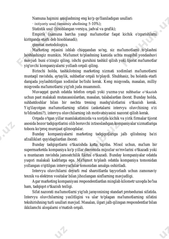 asnifini bermaydi. tadqiqot usullari ham sifat va miqdorga bo'linadi [aaker]. amaldagi marketing tadqiqotlari usullarini sarhisob qilsak, tadqiqot ob'ektini o'rganishning uchta usuli mavjud: - empirik usullar; - ekspert usullari; - modellashtirish usullari. empirik usullar real ob'ektlarni o'rganishga asoslanadi. to'g'ridan-to'g'ri o'rganish ob'ektidan ma'lumot to'plash uchun kuzatishlar, so'rovlar va eksperimentlar o'tkazish uchun turli xil protseduralardan foydalanadigan bir qator dala usullari mavjud. birlamchi ma'lumotlarni to'plash uchun stol usullaridan foydalangan holda o'rganish ob'ektining hujjatli tavsifidan ham foydalanishingiz mumkin. ekspert tadqiqot usullari - ma'lum bir soha mutaxassislarining o'rganish ob'ekti haqidagi fikrlarini to'plash. modellashtirish usullari kelajakdagi holatni bashorat qilish, qarorlarni optimallashtirish va sabab-oqibat munosabatlarini o'rnatish uchun o'rganilayotgan ob'ektlarni matematik modellashtirishga asoslangan. [bojuk] marketing tadqiqotlari rejasini ishlab chiqishning eng muhim bosqichi - bu namunani rejalashtirish va shakllantirish. namuna - bu umumiy aholining barcha birliklarining xususiyatlarini tashuvchisi bo'lgan tadqiqot ob'ektlari guruhi, masalan, butun bozorning qiziqishi va didini ifodalovchi iste'molchilar guruhi. namuna olish jarayoni quyidagi bosqichlarni o'z ichiga oladi: ➢ …