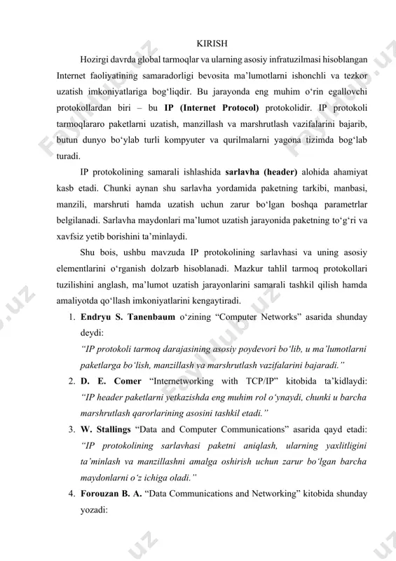ni amalga oshirish uchun zarur bo‘lgan barcha maydonlarni o‘z ichiga oladi.” 4. forouzan b. a. “data communications and networking” kitobida shunday yozadi: “ip headerning har bir elementi paketning qayerdan kelayotganini va qayerga borishini aniqlashda hal qiluvchi ahamiyatga ega.” 5. douglas e. comer yana ta’kidlaydi: “agar ip sarlavhasi bo‘lmaganida, internet kabi global tarmoqlarni tashkil etish mumkin bo‘lmagan bo‘lardi.” ip (internet protocol) bugungi kunda global tarmoq tizimining eng asosiy negizini tashkil etadi. u kompyuterlar va boshqa qurilmalar o‘rtasida ma’lumot paketlarini yetkazib berish, ularni manzillash hamda marshrutlash vazifasini bajaradi. shuning uchun ham ip protokoli ko‘pincha “internetning yuragi” deb ataladi. ip protokoli ikki asosiy versiyada qo‘llanadi: ipv4 va ipv6. ipv4 hozir ham keng ishlatilayotgan bo‘lsa-da, manzil resurslarining cheklanganligi sababli ipv6 ishlab chiqilgan va asta-sekin global tarmoqlarda joriy qilinmoqda. har ikkala versiya ham tarmoq darajasida ishlaydi va yuqori (tcp, udp) hamda quyi (ethernet, wi-fi) qatlamlari bilan o‘zaro aloqada bo‘ladi. ip sarlavhasi esa paketning eng muhim …