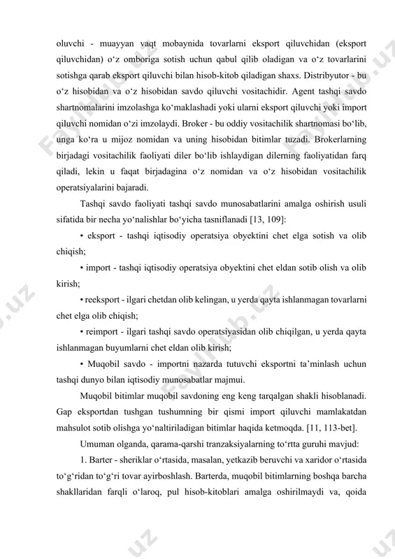 a qarab eksport qiluvchi bilan hisob-kitob qiladigan shaxs. distribyutor - bu o‘z hisobidan va o‘z hisobidan savdo qiluvchi vositachidir. agent tashqi savdo shartnomalarini imzolashga ko‘maklashadi yoki ularni eksport qiluvchi yoki import qiluvchi nomidan o‘zi imzolaydi. broker - bu oddiy vositachilik shartnomasi bo‘lib, unga ko‘ra u mijoz nomidan va uning hisobidan bitimlar tuzadi. brokerlarning birjadagi vositachilik faoliyati diler bo‘lib ishlaydigan dilerning faoliyatidan farq qiladi, lekin u faqat birjadagina o‘z nomidan va o‘z hisobidan vositachilik operatsiyalarini bajaradi. tashqi savdo faoliyati tashqi savdo munosabatlarini amalga oshirish usuli sifatida bir necha yo‘nalishlar bo‘yicha tasniflanadi [13, 109]: • eksport - tashqi iqtisodiy operatsiya obyektini chet elga sotish va olib chiqish; • import - tashqi iqtisodiy operatsiya obyektini chet eldan sotib olish va olib kirish; • reeksport - ilgari chetdan olib kelingan, u yerda qayta ishlanmagan tovarlarni chet elga olib chiqish; • reimport - ilgari tashqi savdo operatsiyasidan olib chiqilgan, u yerda qayta ishlanmagan buyumlarni chet …